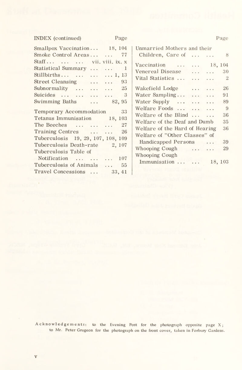 Smallpox Vaccination .. . 18, 104 Smoke Control Areas... 77 Staff. vii. viii. ix. x Statistical Summary ... 1 Stillbirths. . . 1, 13 Street Cleansing ... 93 Subnormality . 25 Suicides . 3 Swimming Baths 82, 95 Temporary Accommodation 33 Tetanus Immunisation 18, 103 The Beeches . 27 Training Centres ... 26 Tuberculosis 19, 29, 107, 108, 109 Tuberculosis Death-rate 2, 107 Tuberculosis Table of Notification . . . 107 Tuberculosis of Animals 55 Travel Concessions .. . 33, 41 Unmarried Mothers and their Children, Care of . 8 Vaccination . 18, 104 Venereal Disease . 30 Vital Statistics. 2 Wakefield Lodge . 26 Water Sampling. 91 Water Supply . 89 Welfare Foods. 9 Welfare of the Blind. 36 Welfare of the Deaf and Dumb 35 Welfare of the Hard of Hearing 36 Welfare of Other Classes of Handicapped Persons ... 39 Whooping Cough . 29 Whooping Cough Immunisation. 18, 103 Acknowledgements: to the Evening Post for the photograph opposite page X; to Mr. Peter Grugeon for the photograph on the front cover, taken in Forbnry Gardens.