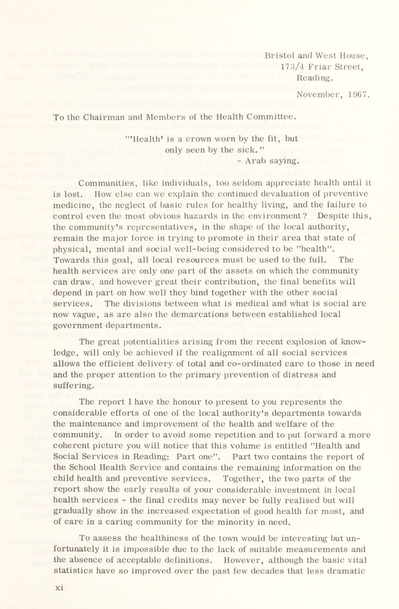 Bristol and West House, 17.'l/4 Friar Street, Reading. November, 1967. To the Chairman and Members of the Health Committee. 'Health' is a crown worn by the fit, but only seen by the sick. - Arab saying. Communities, like individuals, too seldom appreciate health until it is lost. How else can we explain the continued devaluation of preventive medicine, the neglect of basic rules for healthy living, and the failure to control even the most obvious hazards in the environment? Despite this, the community's representatives, in the shape of the local authority, remain the major force in trying to promote in their area that state of physical, mental and social well-being considered to be health. Towards this goal, all local resources must be used to the full. The health services are only one part of the assets on which the community can draw, and however great their contribution, the final benefits will depend in part on how well they bind together with the other social services. The divisions between what is medical and what is social are now vague, as are also the demarcations between established local government departments. The great potentialities arising from the recent explosion of know¬ ledge, will only be achieved if the realignment of all social services allows the efficient delivery of total and co-ordinated care to those in need and the proper attention to the primai’y prevention of distress and suffering. The report I have the honour to present to you represents the considerable efforts of one of the local authority's departments towards the maintenance and improvement of the health and welfare of the community. In order to avoid some repetition and to put forward a more coherent picture you will notice that this volume is entitled Health and Social Services in Reading: Part one. Part two contains the report of the School Health Service and contains the remaining information on the child health and preventive services. Together, the two parts of the report show the early results of your considerable investment in local health services - the final credits may never be fully realised but will gradually show in the increased expectation of good health for most, and of care in a caring community for the minority in need. To assess the healthiness of the town would be interesting but un¬ fortunately it is impossible due to the lack of suitable measurements and the absence of acceptable definitions. However, although the basic vital statistics have so improved over the past few decades that less dramatic