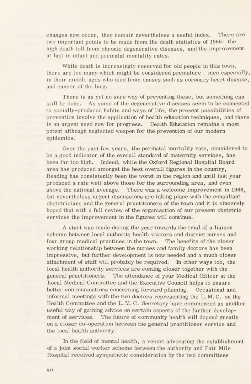 changes now occur, they remain nevertheless a useful index. There are two important points to be made from the death statistics of 1966: the high death toll from chronic degenerative diseases, and the improvement at last in infant and perinatal mortality rates. While death is increasingly reserved for old people in this town, there are too many which might be considered premature - men especially, in their middle ages who died from causes such as coronary heart disease, and cancer of the lung. There is as yet no sure way of preventing these, but something can still be done. As some of the degenerative diseases seem to be connected to socially-produced habits and ways of life, the present possibilities of prevention involve the application of health education techniques, and there is an urgent need now for progress. Health Education remains a most potent although neglected weapon for the prevention of our modern epidemics. Over the past few years, the perinatal mortality rate, considered to be a good indicator of the overall standard of maternity services, has been far too high. Indeed, while the Oxford Regional Hospital Board area has produced amongst the best overall figures in the country, Reading has consistently been the worst in the region and until last year produced a rate well above those for the surrounding area, and even above the national average. There was a welcome improvement in 1966, but nevertheless urgent discussions are taking place with the consultant obstetricians and the general practitioners of the town and it is sincerely hoped that with a full review of the organisation of our present obstetric services the improvement in the figures will continue. A start was made during the year towards the trial of a liaison scheme between local authority health visitors and district nurses and four group medical practices in the town. The benefits of the closer working relationship between the nurses and family doctors has been impressive, but further development is now needed and a much closer attachment of staff will probably be required. In other ways too, the local health authority services are coming closer together with the general practitioners. The attendance of your Medical Officer at the Local Medical Committee and the Executive Council helps to ensure better communications concerning forward planning. Occasional and informal meetings with the two doctors representing the L. M. C. on the Health Committee and the L. M. C. Secretary have commenced as another useful way of gaining advice on certain aspects of the further develop¬ ment of services. The future of community health will depend greatly on a closer co-operation between the general practitioner service and the local health authority. In the field of mental health, a report advocating the establishment of a joint social worker scheme between the authority and Fair Mile Hospital received sympathetic consideration by the two committees