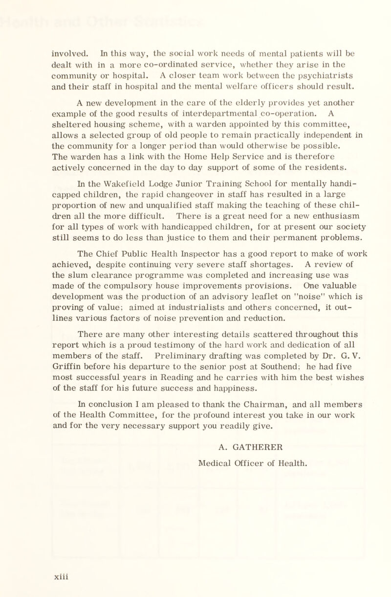 involved. In this way, the social work needs of mental patients will be dealt with in a more co-ordinated service, whether they arise in the community or hospital. A closer team work between the psychiatrists and their staff in hospital and the mental welfare officers should result. A new development in the care of the elderly provides yet another example of the good results of interdepartmental co-operation. A sheltered housing scheme, with a warden appointed by this committee, allows a selected group of old people to remain practically independent in the community for a longer period than would otherwise be possible. The warden has a link with the Home Help Service and is therefore actively concerned in the day to day support of some of the residents. In the Wakefield Lodge Junior Training School for mentally handi¬ capped children, the rapid changeover in staff has resulted in a large proportion of new and unqualified staff making the teaching of these chil¬ dren all the more difficult. There is a great need for a new enthusiasm for all types of work with handicapped children, for at present our society still seems to do less than justice to them and their permanent problems. The Chief Public Health Inspector has a good report to make of work achieved, despite continuing very severe staff shortages. A review of the slum clearance programme was completed and increasing use was made of the compulsory house improvements provisions. One valuable development was the production of an advisory leaflet on noise which is proving of value; aimed at industrialists and others concerned, it out¬ lines various factors of noise prevention and reduction. There are many other interesting details scattered throughout this report which is a proud testimony of the hard work and dedication of all members of the staff. Preliminary drafting was completed by Dr. G. V. Griffin before his departure to the senior post at Southend; he had five most successful years in Reading and he carries with him the best wishes of the staff for his future success and happiness. In conclusion I am pleased to thank the Chairman, and all members of the Health Committee, for the profound interest you take in our work and for the very necessary support you readily give. A. GATHERER Medical Officer of Health.