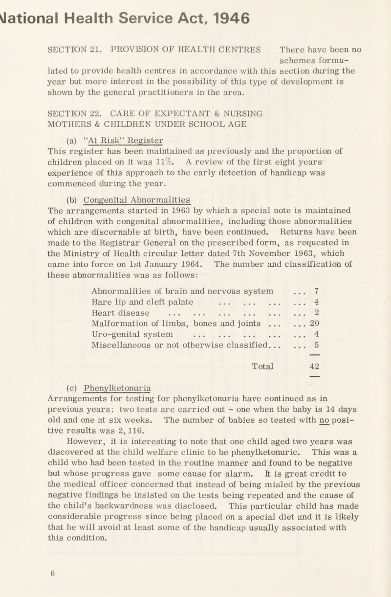 National Health Service Act, 1946 SECTION 21. PROVISION OF HEALTH CENTRES There have been no schemes formu¬ lated to provide health centres in accordance with this section during the year but more interest in the possibility of this type of development is shown by the general practitioners in the area. SECTION 22. CARE OF EXPECTANT & NURSING MOTHERS & CHILDREN UNDER SCHOOL AGE (a) At Risk” Register This register has been maintained as previously and the proportion of children placed on it was 11%. A review of the first eight years experience of this approach to the early detection of handicap was commenced during the year. (b) Congenital Abnormalities The arrangements started in 1963 by which a special note is maintained of children with congenital abnormalities, including those abnormalities which are discernable at birth, have been continued. Returns have been made to the Registrar General on the prescribed form, as requested in the Ministry of Health circular letter dated 7th November 1963, which came into force on 1st January 1964. The number and classification of these abnormalities was as follows: Abnormalities of brain and nervous system ... 7 Hare lip and cleft palate .4 Heart disease .2 Malformation of limbs, bones and joints.20 Uro-genital system .4 Miscellaneous or not otherwise classified. 5 Total 42 (c) Phenylketonuria Arrangements for testing for phenylketonuria have continued as in previous years; two tests are carried out - one when the baby is 14 days old and one at six weeks. The number of babies so tested with no posi¬ tive results was 2,116. However, it is interesting to note that one child aged two years was discovered at the child welfare clinic to be phenylketonuric. This was a child who had been tested in the routine manner and found to be negative but whose progress gave some cause for alarm. It is great credit to the medical officer concerned that instead of being misled by the previous negative findings he insisted on the tests being repeated and the cause of the child's backwardness was disclosed. This particular child has made considerable progress since being placed on a special diet and it is likely that he will avoid at least some of the handicap usually associated with this condition.