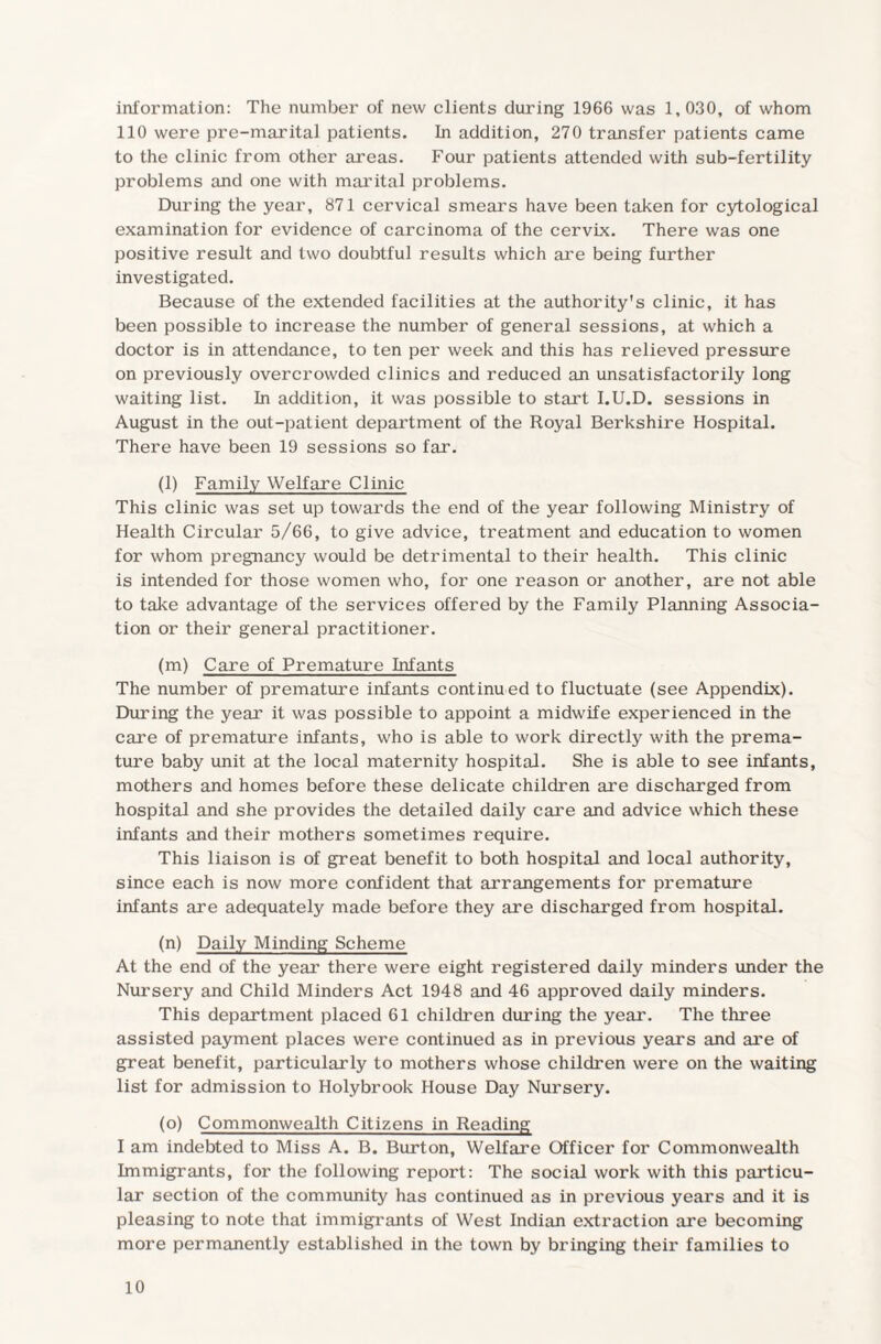 information: The number of new clients during 1966 was 1,030, of whom 110 were pre-marital patients. In addition, 270 transfer patients came to the clinic from other areas. Four patients attended with sub-fertility problems and one with marital problems. During the year, 871 cervical smears have been taken for cytological examination for evidence of carcinoma of the cervix. There was one positive result and two doubtful results which are being further investigated. Because of the extended facilities at the authority's clinic, it has been possible to increase the number of general sessions, at which a doctor is in attendance, to ten per week and this has relieved pressure on previously overcrowded clinics and reduced an unsatisfactorily long waiting list. In addition, it was possible to start I.U.D. sessions in August in the out-patient department of the Royal Berkshire Hospital. There have been 19 sessions so far. (l) Family Welfare Clinic This clinic was set up towards the end of the year following Ministry of Health Circular 5/66, to give advice, treatment and education to women for whom pregnancy would be detrimental to their health. This clinic is intended for those women who, for one reason or another, are not able to take advantage of the services offered by the Family Planning Associa¬ tion or their general practitioner. (m) Care of Premature Infants The number of premature infants continued to fluctuate (see Appendix). During the year it was possible to appoint a midwife experienced in the care of premature infants, who is able to work directly with the prema¬ ture baby unit at the local maternity hospital. She is able to see infants, mothers and homes before these delicate children are discharged from hospital and she provides the detailed daily care and advice which these infants and their mothers sometimes require. This liaison is of great benefit to both hospital and local authority, since each is now more confident that arrangements for premature infants are adequately made before they are discharged from hospital. (n) Daily Minding Scheme At the end of the year there were eight registered daily minders under the Nursery and Child Minders Act 1948 and 46 approved daily minders. This department placed 61 children during the year. The three assisted payment places were continued as in previous years and are of great benefit, particularly to mothers whose children were on the waiting list for admission to Holybrook House Day Nursery. (o) Commonwealth Citizens in Reading I am indebted to Miss A. B. Burton, Welfare Officer for Commonwealth Immigrants, for the following report: The social work with this particu¬ lar section of the community has continued as in previous years and it is pleasing to note that immigrants of West Indian extraction are becoming more permanently established in the town by bringing their families to