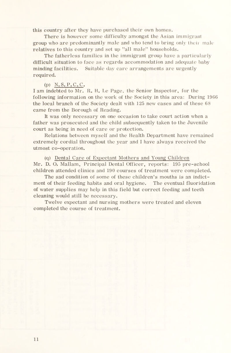 this country after they have purchased their own homes. There is however some difficulty amongst the Asian immigrant group who are predominantly male and who tend to bring only the*ii mah relatives to this country and set up all male households. The fatherless families in the immigrant group have a particularly difficult situation to face as regards accommodation and adequate baby minding facilities. Suitable day care arrangements are urgently required. (P) N.S.P.C.C. I am indebted to Mr. R. H. I.e Page, the Senior Inspector, for the following information on the work of the Society in this area: During 1966 the local branch of the Society dealt with 125 new cases and of these 68 came from the Borough of Reading. It was only necessary on one occasion to take court action when a father was prosecuted and the child subsequently taken to the Juvenile court as being in need of care or protection. Relations between myself and the Health Department have remained extremely cordial throughout the year and I have always received the utmost co-operation. (q) Dental Care of Expectant Mothers and Young Children Mr. D. O* Mallam, Principal Dental Officer, reports: 195 pre-school children attended clinics and 190 courses of treatment were completed. The sad condition of some of these children's mouths is an indict¬ ment of their feeding habits and oral hygiene. The eventual fluoridation of water supplies may help in this field but correct feeding and teeth cleaning would still be necessary. Twelve expectant and nursing mothers were treated and eleven completed the course of treatment.