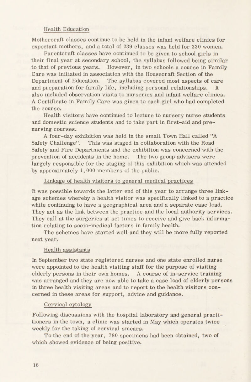 Health Education Mothercraft classes continue to be held in the infant welfare clinics for expectant mothers, and a total of 239 classes was held for 330 women. Par enter aft classes have continued to be given to school girls in their final year at secondary school, the syllabus followed being similar to that of previous years. However, in two schools a course in Family Care was initiated in association with the Housecraft Section of the Department of Education. The syllabus covered most aspects of care and preparation for family life, including personal relationships. It also included observation visits to nurseries and infant welfare clinics. A Certificate in Family Care was given to each girl who had completed the course. Health visitors have continued to lecture to nursery nurse students and domestic science students and to take part in first-aid and pre¬ nursing courses. A four-day exhibition was held in the small Town Hall called A Safety Challenge. This was staged in collaboration with the Road Safety and Fire Departments and the exhibition was concerned with the prevention of accidents in the home. The two group advisers were largely responsible for the staging of this exhibition which was attended by approximately 1, 000 members of the public. Linkage of health visitors to general medical practices It was possible towards the latter end of this year to arrange three link¬ age schemes whereby a health visitor was specifically linked to a practice while continuing to have a geographical area and a separate case load. They act as the link between the practice and the local authority services. They call at the surgeries at set times to receive and give back informa¬ tion relating to socio-medical factors in family health. The schemes have started well and they will be more fully reported next year. Health assistants In September two state registered nurses and one state enrolled nurse were appointed to the health visiting staff for the purpose of visiting elderly persons in their own homes. A course of in-service training was arranged and they are now able to take a case load of elderly persons in three health visiting areas and to report to the health visitors con¬ cerned in these areas for support, advice and guidance. Cervical cytology Following discussions with the hospital laboratory and general practi¬ tioners in the town, a clinic was started in May which operates twice weekly for the taking of cervical smears. To the end of the year, 780 specimens had been obtained, two of which showed evidence of being positive.