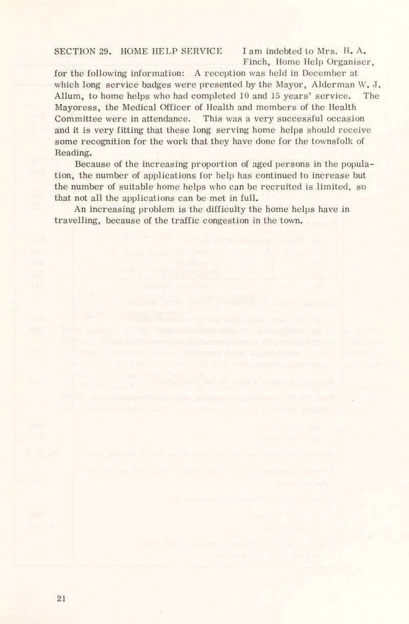 SECTION 29. HOME HELP SERVICE I am indebted to Mrs. H. A. Finch, Home Help Organiser, for the following information: A reception was held in December at which long service badges were presented by the Mayor, Alderman W. J. Allum, to home helps who had completed 10 and 15 years' service. The Mayoress, the Medical Officer of Health and members of the Health Committee were in attendance. This was a very successful occasion and it is vei’y fitting that these long serving home helps should receive some recognition for the work that they have done for the townsfolk of Reading. Because of the increasing proportion of aged persons in the popula¬ tion, the number of applications for help has continued to increase but the number of suitable home helps who can be recruited is limited, so that not all the applications can be met in full. An increasing problem is the difficulty the home helps have in travelling, because of the traffic congestion in the town.
