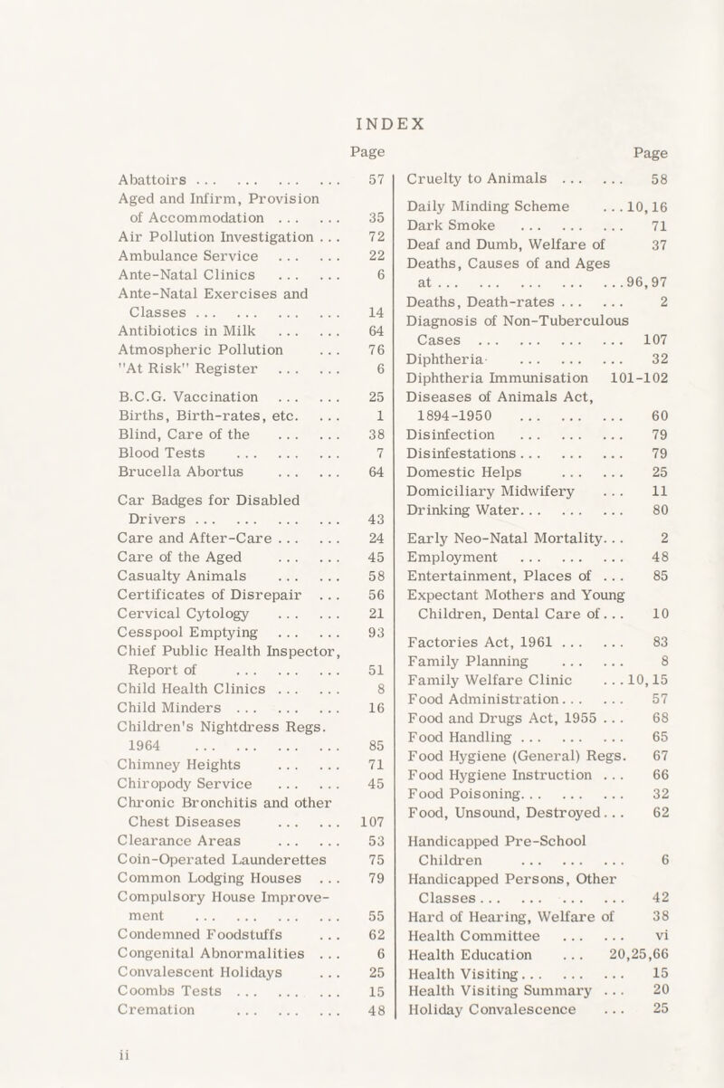 INDEX Page Abattoirs. Aged and Infirm, Provision of Accommodation . Air Pollution Investigation . . . Ambulance Service . Ante-Natal Clinics . Ante-Natal Exercises and Classes . Antibiotics in Milk . Atmospheric Pollution At Risk Register . B.C.G. Vaccination . Births, Birth-rates, etc. Blind, Care of the . Blood Tests . Brucella Abortus . Car Badges for Disabled Drivers . Care and After-Care. Care of the Aged . Casualty Animals . Certificates of Disrepair . .. Cervical Cytology . Cesspool Emptying . Chief Public Health Inspector, Report of . Child Health Clinics. Child Minders . Children's Nightdress Regs. 1964 . Chimney Heights . Chiropody Service . Chronic Bronchitis and other Chest Diseases . Clearance Areas . Coin-Operated Launderettes Common Lodging Houses Compulsory House Improve¬ ment . Condemned Foodstuffs Congenital Abnormalities . . . Convalescent Holidays Coombs Tests. Cremation . ii Page Cruelty to Animals . 58 Daily Minding Scheme 10,16 Dark Smoke . 71 Deaf and Dumb, Welfare of 37 Deaths, Causes of and Ages at. 96,97 Deaths, Death-rates. 2 Diagnosis of Non-Tuberculous Cases . 107 Diphtheria . 32 Diphtheria Immunisation 101-102 Diseases of Animals Act, 1894-1950 . 60 Disinfection . 79 Disinfestations . 79 Domestic Helps . 25 Domiciliary Midwifery 11 Drinking Water. 80 Early Neo-Natal Mortality. . . 2 Employment . 48 Entertainment, Places of 85 Expectant Mothers and Young Children, Dental Care of. .. 10 Factories Act, 1961. 83 Family Planning . 8 Family Welfare Clinic 10,15 Food Administration. 57 Food and Drugs Act, 1955 .. . 68 Food Handling. 65 Food Hygiene (General) Regs. 67 Food Hygiene Instruction . . . 66 Food Poisoning. 32 Food, Unsound, Destroyed. . . 62 Handicapped Pre-School Children . 6 Handicapped Persons, Other Classes . 42 Hard of Hearing, Welfare of 38 Health Committee . vi Health Education .. . 20,25,66 Health Visiting. 15 Health Visiting Summary . .. 20 Holiday Convalescence 25 57 35 72 22 6 14 64 76 6 25 1 38 7 64 43 24 45 58 56 21 93 51 8 16 85 71 45 107 53 75 79 55 62 6 25 15 48