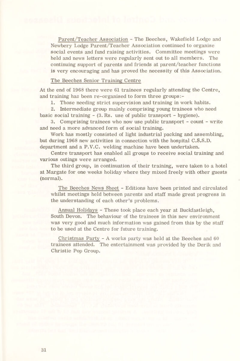 Parent/Teacher Association - The Beeches, Wakefield Lodge and Newbery Lodge Parent/Teacher Association continued to organise social events and fund raising activities. Committee meetings were held and news letters were regularly sent out to all members. The continuing support of parents and friends at parent/teacher functions is very encouraging and has proved the necessity of this Association. The Beeches Senior Training Centre At the end of 1968 there were 61 trainees regularly attending the Centre, and training has been re-organised to form three groups 1. Those needing strict supervision and training in work habits. 2. Intermediate group mainly comprising young trainees who need basic social training - (3. Rs. use of public transport - hygiene). 3. Comprising trainees who now use public transport - count - write and need a more advanced form of social training. Work has mostly consisted of light industrial packing and assembling, but during 1968 new activities in connection with the hospital C.S.S.D. department and a P.V.C. welding machine have been undertaken. Centre transport has enabled all groups to receive social training and various outings were arranged. The third group, in continuation of their training, were taken to a hotel at Margate for one weeks holiday where they mixed freely with other guests (normal). The Beeches News Sheet - Editions have been printed and circulated whilst meetings held between parents and staff made great progress in the understanding of each other's problems. Annual Holidays - These took place each year at Buckfastleigh, South Devon. The behaviour of the trainees in this new environment was very good and much information was gained from this by the staff to be used at the Centre for future training. Christmas Party - A works party was held at the Beeches and 60 trainees attended. The entertainment was provided by the Derik and Christie Pop Group.