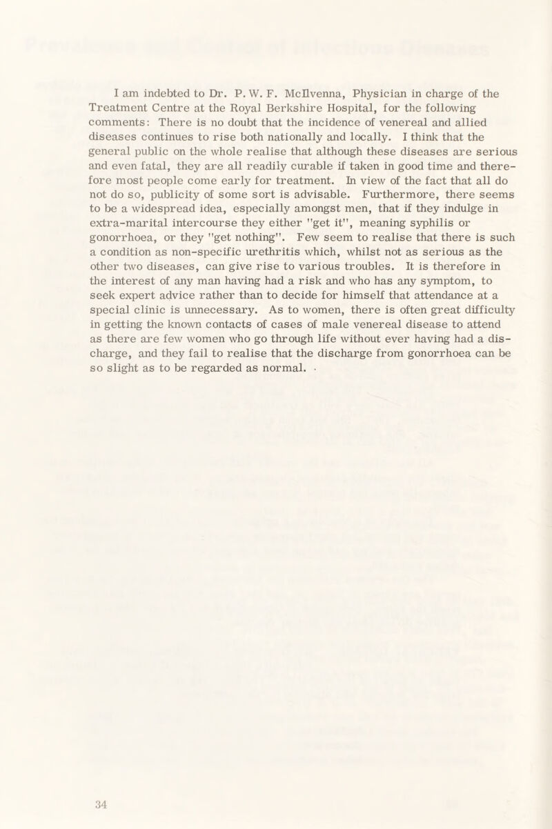 I am indebted to Dr. P. W. F. Mcllvenna, Physician in charge of the Treatment Centre at the Royal Berkshire Hospital, for the following comments: There is no doubt that the incidence of venereal and allied diseases continues to rise both nationally and locally. I think that the general public on the whole realise that although these diseases are serious and even fatal, they are all readily curable if taken in good time and there¬ fore most people come early for treatment. In view of the fact that all do not do so, publicity of some sort is advisable. Furthermore, there seems to be a widespread idea, especially amongst men, that if they indulge in extra-marital intercourse they either get it, meaning syphilis or gonorrhoea, or they get nothing. Few seem to realise that there is such a condition as non-specific urethritis which, whilst not as serious as the other two diseases, can give rise to various troubles. It is therefore in the interest of any man having had a risk and who has any symptom, to seek expert advice rather than to decide for himself that attendance at a special clinic is unnecessary. As to women, there is often great difficulty in getting the known contacts of cases of male venereal disease to attend as there are few women who go through life without ever having had a dis¬ charge, and they fail to realise that the discharge from gonorrhoea can be so slight as to be regarded as normal. •