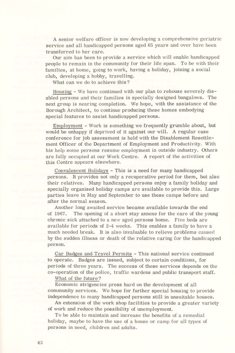 A senior welfare officer is now developing a comprehensive geriatric service and all handicapped persons aged 65 years and over have been transferred to her care. Our aim has been to provide a service which will enable handicapped people to remain in the community for their life span. To be with their families, at home, going to work, having a holiday, joining a social club, developing a hobby, travelling. What can we do to achieve this ? Housing - We have continued with our plan to rehouse severely dis¬ abled persons and their families in specially designed bungalows. The next group is nearing completion. We hope, with the assistance of the Borough Architect, to continue producing these homes embodying special features to assist handicapped persons. Employment - Work is something we frequently grumble about, but would be unhappy if deprived of it against our will. A regular case conference for job assessment is held with the Disablement Resettle¬ ment Officer of the Department of Employment and Productivity. With his help some persons resume employment in outside industry. Others are fully occupied at our Work Centre. A report of the activities of this Centre appears elsewhere. Convalescent Holidays - This is a need for many handicapped persons. It provides not only a recuperative period for them, but also their relatives. Many handicapped persons enjoy a family holiday and specially organised holiday camps are available to provide this. Large parties leave in May and September to use these camps before and after the normal season. Another long awaited service became available towards the end of 1967. The opening of a short stay annexe for the care of the young chronic sick attached to a new aged persons home. Five beds are available for periods of 2-4 weeks. This enables a family to have a much needed break. It is also invaluable to relieve problems caused by the sudden illness or death of the relative caring for the handicapped person. Car Badges and Travel Permits - This national service continued to operate. Badges are issued, subject to certain conditions, for periods of three years. The success of these services depends on the co-operation of the police, traffic wardens and public transport staff. What of the future? Economic strigencies press hard on the development of all community services. We hope for further special housing to provide independence to many handicapped persons still in unsuitable houses. An extension of the work shop facilities to provide a greater variety of work and reduce the possibility of unemployment. To be able to maintain and increase the benefits of a remedial holiday, maybe to have the use of a house or camp for all types of persons in need, children and adults.