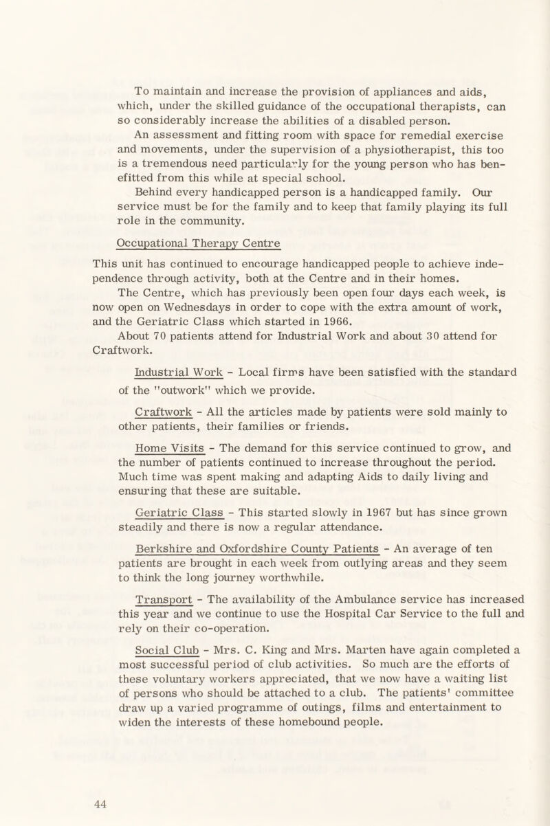 To maintain and increase the provision of appliances and aids, which, under the skilled guidance of the occupational therapists, can so considerably increase the abilities of a disabled person. An assessment and fitting room with space for remedial exercise and movements, under the supervision of a physiotherapist, this too is a tremendous need particularly for the young person who has ben¬ efited from this while at special school. Behind every handicapped person is a handicapped family. Our service must be for the family and to keep that family playing its full role in the community. Occupational Therapy Centre This unit has continued to encourage handicapped people to achieve inde¬ pendence through activity, both at the Centre and in their homes. The Centre, which has previously been open four days each week, is now open on Wednesdays in order to cope with the extra amount of work, and the Geriatric Class which started in 1966. About 70 patients attend for Industrial Work and about 30 attend for Craftwork. Industrial Work - Local firms have been satisfied with the standard of the outwork which we provide. Craftwork - All the articles made by patients were sold mainly to other patients, their families or friends. Home Visits - The demand for this service continued to grow, and the number of patients continued to increase throughout the period. Much time was spent making and adapting Aids to daily living and ensuring that these are suitable. Geriatric Class - This started slowly in 1967 but has since grown steadily and there is now a regular attendance. Berkshire and Oxfordshire County Patients - An average of ten patients are brought in each week from outlying areas and they seem to think the long journey worthwhile. Transport - The availability of the Ambulance service has increased this year and we continue to use the Hospital Car Service to the full and rely on their co-operation. Social Club - Mrs. C. King and Mrs. Marten have again completed a most successful period of club activities. So much are the efforts of these voluntary workers appreciated, that we now have a waiting list of persons who should be attached to a club. The patients' committee draw up a varied programme of outings, films and entertainment to widen the interests of these homebound people.