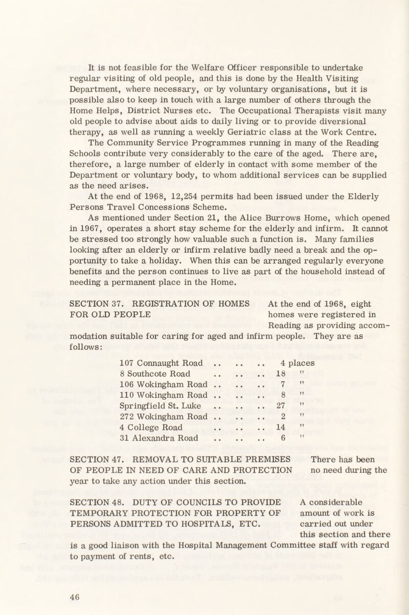 It is not feasible for the Welfare Officer responsible to undertake regular visiting of old people, and this is done by the Health Visiting Department, where necessary, or by voluntary organisations, but it is possible also to keep in touch with a large number of others through the Home Helps, District Nurses etc. The Occupational Therapists visit many old people to advise about aids to daily living or to provide diversional therapy, as well as running a weekly Geriatric class at the Work Centre. The Community Service Programmes running in many of the Reading Schools contribute very considerably to the care of the aged. There are, therefore, a large number of elderly in contact with some member of the Department or voluntary body, to whom additional services can be supplied as the need arises. At the end of 1968, 12,254 permits had been issued under the Elderly Persons Travel Concessions Scheme. As mentioned under Section 21, the Alice Burrows Home, which opened in 1967, operates a short stay scheme for the elderly and infirm. It cannot be stressed too strongly how valuable such a function is. Many families looking after an elderly or infirm relative badly need a break and the op¬ portunity to take a holiday. When this can be arranged regularly everyone benefits and the person continues to live as part of the household instead of needing a permanent place in the Home. SECTION 37. REGISTRATION OF HOMES At the end of 1968, eight FOR OLD PEOPLE homes were registered in Reading as providing accom¬ modation suitable for caring for aged and infirm people. They are as follows: 107 Connaught Road. 4 places 8 Southcote Road .18  106 Wokingham Road. 7  110 Wokingham Road. 8  Springfield St. Luke .27 272 Wokingham Road. 2  4 College Road 14 31 Alexandra Road . 6  SECTION 47. REMOVAL TO SUITABLE PREMISES OF PEOPLE IN NEED OF CARE AND PROTECTION year to take any action under this section. There has been no need during the SECTION 48. DUTY OF COUNCILS TO PROVIDE TEMPORARY PROTECTION FOR PROPERTY OF PERSONS ADMITTED TO HOSPITALS, ETC. A considerable amount of work is carried out under this section and there is a good liaison with the Hospital Management Committee staff with regard to payment of rents, etc.