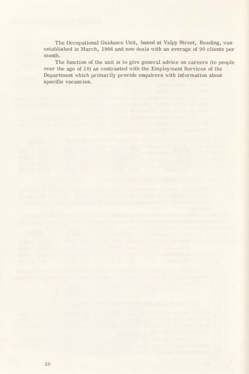 The Occupational Guidance Unit, based at Valpy Street, Reading, was established in March, 1966 and now deals with an average of 90 clients per month. The function of the unit is to give general advice on careers (to people over the age of 18) as contrasted with the Employment Services of the Department which primarily provide enquirers with information about specific vacancies.