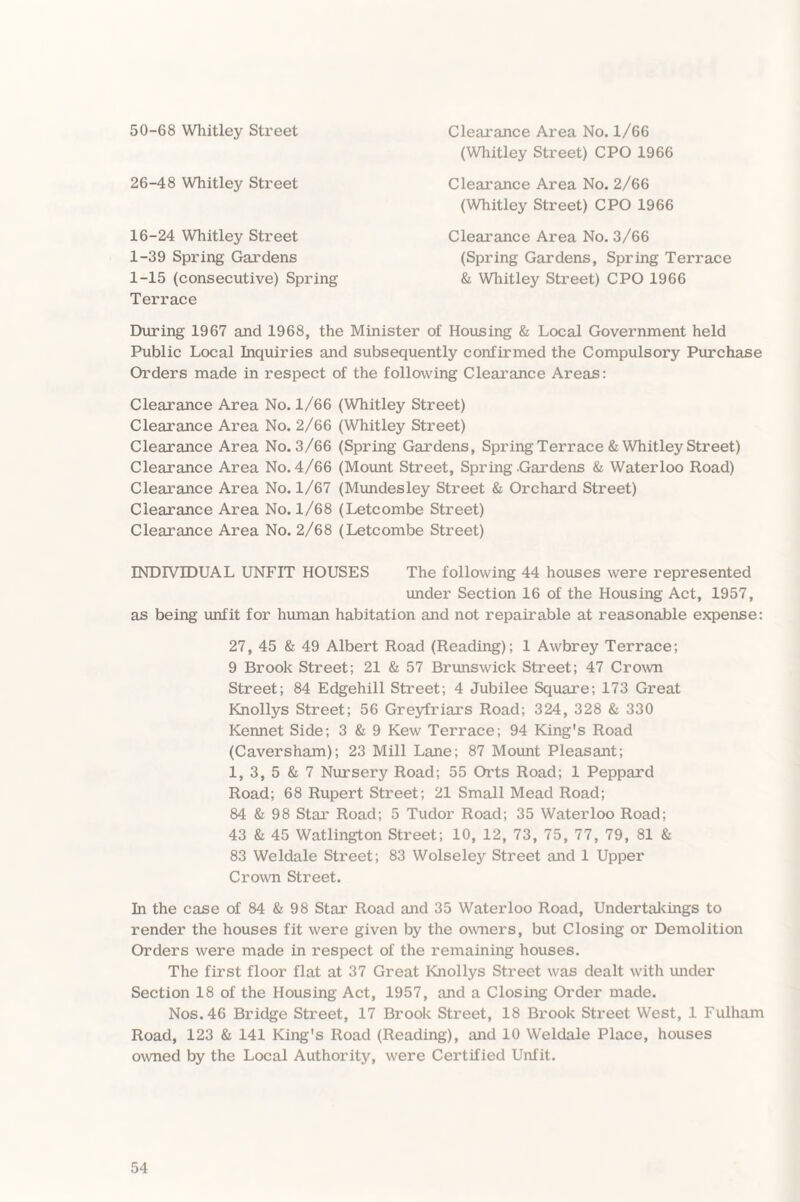 50-68 Whitley Street Clearance Area No. 1/66 (Whitley Street) CPO 1966 26-48 Whitley Street Clearance Area No. 2/66 (Whitley Street) CPO 1966 16-24 Whitley Street 1-39 Spring Gardens 1-15 (consecutive) Spring Terrace Clearance Area No. 3/66 (Spring Gardens, Spring Terrace & Whitley Street) CPO 1966 During 1967 and 1968, the Minister of Housing & Local Government held Public Local Inquiries and subsequently confirmed the Compulsory Purchase Orders made in respect of the following Clearance Areas: Clearance Area No. 1/66 (Whitley Street) Clearance Area No. 2/66 (Whitley Street) Clearance Area No. 3/66 (Spring Gardens, Spring Terrace & Whitley Street) Clearance Area No. 4/66 (Mount Street, Spring Gardens & Waterloo Road) Clearance Area No. 1/67 (Mundesley Street & Orchard Street) Clearance Area No. 1/68 (Letcombe Street) Clearance Area No. 2/68 (Letcombe Street) INDIVIDUAL UNFIT HOUSES The following 44 houses were represented under Section 16 of the Housing Act, 1957, as being unfit for human habitation and not repairable at reasonable expense: 27, 45 & 49 Albert Road (Reading); 1 Awbrey Terrace; 9 Brook Street; 21 & 57 Brunswick Street; 47 Crown Street; 84 Edgehill Street; 4 Jubilee Square; 173 Great Knollys Street; 56 Greyfriars Road; 324, 328 & 330 Kennet Side; 3 & 9 Kew Terrace; 94 King's Road (Caversham); 23 Mill Lane; 87 Mount Pleasant; 1, 3, 5 & 7 Nursery Road; 55 Orts Road; 1 Peppard Road; 68 Rupert Street; 21 Small Mead Road; 84 & 98 Star Road; 5 Tudor Road; 35 Waterloo Road; 43 & 45 Watlington Street; 10, 12, 73, 75, 77, 79, 81 & 83 Weldale Street; 83 Wolseley Street and 1 Upper Crown Street. In the case of 84 & 98 Star Road and 35 Waterloo Road, Undertakings to render the houses fit were given by the owners, but Closing or Demolition Orders were made in respect of the remaining houses. The first floor flat at 37 Great Knollys Street was dealt with under Section 18 of the Housing Act, 1957, and a Closing Order made. Nos. 46 Bridge Street, 17 Brook Street, 18 Brook Street West, 1 Fulham Road, 123 & 141 King's Road (Reading), and 10 Weldale Place, houses owned by the Local Authority, were Certified Unfit.