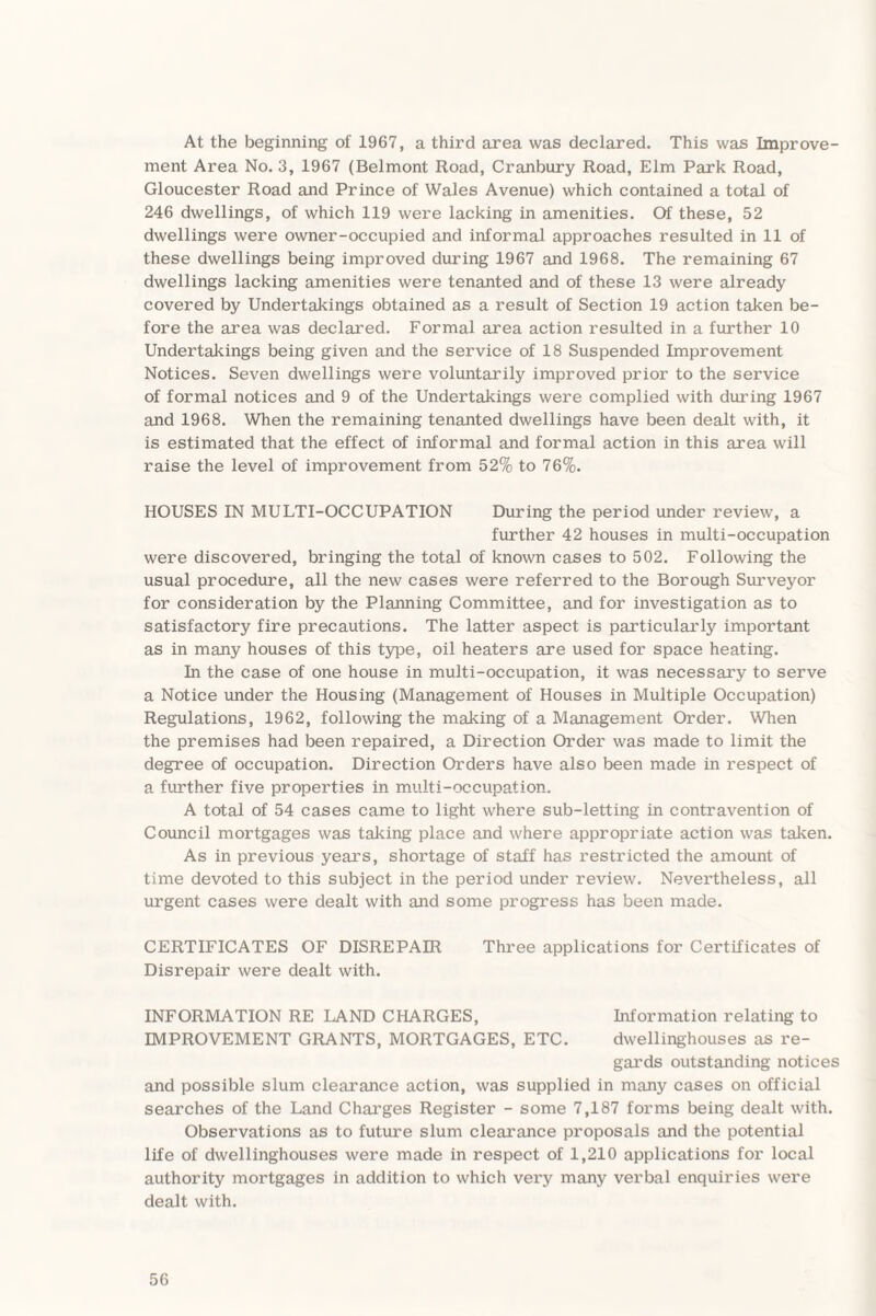 At the beginning of 1967, a third area was declared. This was Improve¬ ment Area No. 3, 1967 (Belmont Road, Cranbury Road, Elm Park Road, Gloucester Road and Prince of Wales Avenue) which contained a total of 246 dwellings, of which 119 were lacking in amenities. Of these, 52 dwellings were owner-occupied and informal approaches resulted in 11 of these dwellings being improved during 1967 and 1968. The remaining 67 dwellings lacking amenities were tenanted and of these 13 were already covered by Undertakings obtained as a result of Section 19 action taken be¬ fore the area was declared. Formal area action resulted in a further 10 Undertakings being given and the service of 18 Suspended Improvement Notices. Seven dwellings were voluntarily improved prior to the service of formal notices and 9 of the Undertakings were complied with during 1967 and 1968. When the remaining tenanted dwellings have been dealt with, it is estimated that the effect of informal and formal action in this area will raise the level of improvement from 52% to 76%. HOUSES IN MULTI-OCCUPATION During the period under review, a further 42 houses in multi-occupation were discovered, bringing the total of known cases to 502. Following the usual procedure, all the new cases were referred to the Borough Surveyor for consideration by the Planning Committee, and for investigation as to satisfactory fire precautions. The latter aspect is particularly important as in many houses of this type, oil heaters are used for space heating. In the case of one house in multi-occupation, it was necessary to serve a Notice under the Housing (Management of Houses in Multiple Occupation) Regulations, 1962, following the making of a Management Order. When the premises had been repaired, a Direction Order was made to limit the degree of occupation. Direction Orders have also been made in respect of a further five properties in multi-occupation. A total of 54 cases came to light where sub-letting in contravention of Council mortgages was talcing place and where appropriate action was taken. As in previous years, shortage of staff has restricted the amount of time devoted to this subject in the period under review. Nevertheless, all urgent cases were dealt with and some progress has been made. CERTIFICATES OF DISREPAIR Three applications for Certificates of Disrepair were dealt with. INFORMATION RE LAND CHARGES, Information relating to IMPROVEMENT GRANTS, MORTGAGES, ETC. dwellinghouses as re¬ gards outstanding notices and possible slum clearance action, was supplied in many cases on official searches of the Land Charges Register - some 7,187 forms being dealt with. Observations as to future slum clearance proposals and the potential life of dwellinghouses were made in respect of 1,210 applications for local authority mortgages in addition to which very many verbal enquiries were dealt with.