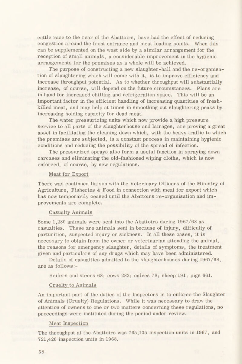 cattle race to the rear of the Abattoirs, have had the effect of reducing congestion around the front entrance and meat loading points. When this can be supplemented on the west side by a similar arrangement for the reception of small animals, a considerable improvement in the hygienic arrangements for the premises as a whole will be achieved. The purpose of constructing a new slaughter-hall and the re-organisa¬ tion of slaughtering which will come with it, is to improve efficiency and increase throughput potential. As to whether throughput will substantially increase, of course, will depend on the future circumstances. Plans are in hand for increased chilling and refrigeration space. This will be an important factor in the efficient handling of increasing quantities of fresh- killed meat, and may help at times in smoothing out slaughtering peaks by increasing holding capacity for dead meat. The water pressurizing units which now provide a high pressure service to all parts of the slaughterhouse and lairages, are proving a great asset in facilitating the cleaning down which, with the heavy traffic to which the premises are subjected, is a constant process in maintaining hygienic conditions and reducing the possibility of the spread of infection. The pressurized sprays also form a useful function in spraying down carcases and eliminating the old-fashioned wiping cloths, which is now enforced, of course, by new regulations. Meat for Export There was continued liaison with the Veterinary Officers of the Ministry of Agriculture, Fisheries & Food in connection with meat for export which has now temporarily ceased until the Abattoirs re-organisation and im¬ provements are complete. Casualty Animals Some 1,280 animals were sent into the Abattoirs during 1967/68 as casualties. These are animals sent in because of injury, difficulty of parturition, suspected injury or sickness. In all these cases, it is necessary to obtain from the owner or veterinarian attending the animal, the reasons for emergency slaughter, details of symptoms, the treatment given and particulars of any drugs which may have been administered. Details of casualties admitted to the slaughterhouses during 1967/68, are as follows:- Heifers and steers 68; cows 282; calves 78; sheep 191; pigs 661. Cruelty to Animals An important part of the duties of the Inspectors is to enforce the Slaughter of Animals (Cruelty) Regulations. While it was necessary to draw the attention of owners to one or two matters concerning these regulations, no proceedings were instituted during the period under review. Meat Inspection The throughput at the Abattoirs was 765,135 inspection units in 1967, and 721,426 inspection units in 1968.