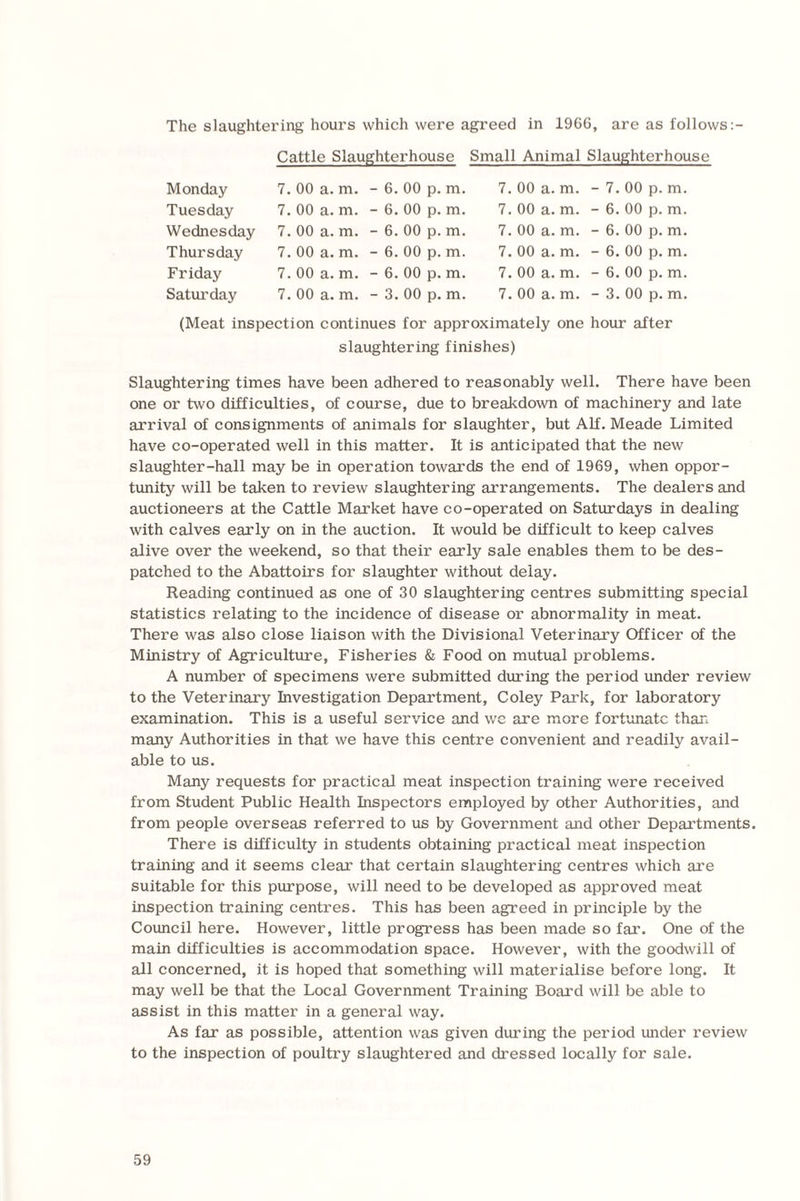 The slaughtering hours which were agreed in 1966, are as follows:- Cattle Slaughterhouse Small Animal Slaughterhouse Monday Tuesday Wednesday Thursday Friday Saturday 7. 00 a. m. 7. 00 a. m. 7. 00 a. m. 7. 00 a. m. 7. 00 a. m. 7. 00 a. m. 6. 00 p. m. 6. 00 p. m. 6. 00 p. m. 6. 00 p. m. 6. 00 p. m. 3. 00 p. m. 7. 00 a. m. 7. 00 a. m. 7. 00 a. m. 7. 00 a. m. 7. 00 a. m. 7. 00 a. m. - 7. 00 p. m. - 6. 00 p. m. - 6. 00 p. m. - 6. 00 p. m. - 6. 00 p. m. - 3. 00 p. m. (Meat inspection continues for approximately one hour after slaughtering finishes) Slaughtering times have been adhered to reasonably well. There have been one or two difficulties, of course, due to breakdown of machinery and late arrival of consignments of animals for slaughter, but Alf. Meade Limited have co-operated well in this matter. It is anticipated that the new slaughter-hall may be in operation towards the end of 1969, when oppor¬ tunity will be taken to review slaughtering arrangements. The dealers and auctioneers at the Cattle Market have co-operated on Saturdays in dealing with calves early on in the auction. It would be difficult to keep calves alive over the weekend, so that their early sale enables them to be des¬ patched to the Abattoirs for slaughter without delay. Reading continued as one of 30 slaughtering centres submitting special statistics relating to the incidence of disease or abnormality in meat. There was also close liaison with the Divisional Veterinary Officer of the Ministry of Agriculture, Fisheries & Food on mutual problems. A number of specimens were submitted during the period under review to the Veterinary Investigation Department, Coley Park, for laboratory examination. This is a useful service and we are more fortunate than many Authorities in that we have this centre convenient and readily avail¬ able to us. Many requests for practical meat inspection training were received from Student Public Health Inspectors employed by other Authorities, and from people overseas referred to us by Government and other Departments. There is difficulty in students obtaining practical meat inspection training and it seems clear that certain slaughtering centres which are suitable for this purpose, will need to be developed as approved meat inspection training centres. This has been agreed in principle by the Council here. However, little progress has been made so far. One of the main difficulties is accommodation space. However, with the goodwill of all concerned, it is hoped that something will materialise before long. It may well be that the Local Government Training Board will be able to assist in this matter in a general way. As far as possible, attention was given during the period under review to the inspection of poultry slaughtered and dressed locally for sale.