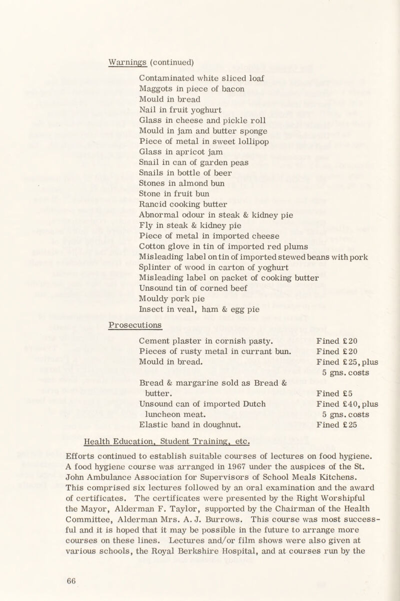 Warnings (continued) Contaminated white sliced loaf Maggots in piece of bacon Mould in bread Nail in fruit yoghurt Glass in cheese and pickle roll Mould in jam and butter sponge Piece of metal in sweet lollipop Glass in apricot jam Snail in can of garden peas Snails in bottle of beer Stones in almond bun Stone in fruit bun Rancid cooking butter Abnormal odour in steak & kidney pie Fly in steak & kidney pie Piece of metal in imported cheese Cotton glove in tin of imported red plums Misleading label on tin of imported stewed beans with pork Splinter of wood in carton of yoghurt Misleading label on packet of cooking butter Unsound tin of corned beef Mouldy pork pie Insect in veal, ham & egg pie Prosecutions Cement plaster in cornish pasty. Fined £20 Pieces of rusty metal in currant bun. Fined £20 Mould in bread. Fined £25, plus 5 gns. costs Bread & margarine sold as Bread & butter. Unsound can of imported Dutch luncheon meat. Elastic band in doughnut. Fined £5 Fined £40, plus 5 gns.costs Fined £25 Health Education. Student Training, etc. Efforts continued to establish suitable courses of lectures on food hygiene. A food hygiene course was arranged in 1967 under the auspices of the St. John Ambulance Association for Supervisors of School Meals Kitchens. This comprised six lectures followed by an oral examination and the award of certificates. The certificates were presented by the Right Worshipful the Mayor, Alderman F. Taylor, supported by the Chairman of the Health Committee, Alderman Mrs. A. J. Burrows. This course was most success¬ ful and it is hoped that it may be possible in the future to arrange more courses on these lines. Lectures and/or film shows were also given at various schools, the Royal Berkshire Hospital, and at courses run by the
