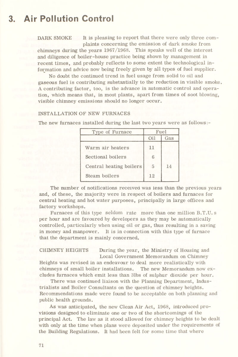 3 Air Pollution Control DARK SMOKE It is pleasing to report that there were only three com¬ plaints concerning the emission of dark smoke from chimneys during the years 1967/1968. This speaks well of the interest and diligence of boiler-house practice being shown by management in recent times, and probably reflects to some extent the technological in¬ formation and advice now being freely given by all types of fuel supplier. No doubt the continued trend in fuel usage from solid to oil and gaseous fuel is contributing substantially to the reduction in visible smoke. A contributing factor, too, is the advance in automatic control and opera¬ tion, which means that, in most plants, apart from times of soot blowing, visible chimney emissions should no longer occur. INSTALLATION OF NEW FURNACES The new furnaces installed during the last two years were as follows:- Type of Furnace Fuel Oil Gas Warm air heaters 11 Sectional boilers 6 Central heating boilers 5 14 Steam boilers 12 The number of notifications received was less than the previous years and, of these, the majority were in respect of boilers and furnaces for central heating and hot water purposes, principally in large offices and factory workshops. Furnaces of this type seldom rate more than one million B.T.U. s per hour and are favoured by developers as they may be automatically controlled, particularly when using oil or gas, thus resulting in a saving in money and manpower. It is in connection with this type of furnace that the department is mainly concerned. CHIMNEY HEIGHTS During the year, the Ministry of Housing and Local Government Memorandum on Chimney Heights was revised in an endeavour to deal more realistically with chimneys of small boiler installations. The new Memorandum now ex¬ cludes furnaces which emit less than 31bs of sulphur dioxide per hour. There was continued liaison with the Planning Department, Indus¬ trialists and Boiler Consultants on the question of chimney heights. Recommendations made were found to be acceptable on both planning and public health grounds. As was anticipated, the new Clean Air Act, 1968, introduced pro¬ visions designed to eliminate one or two of the shortcomings of the principal Act. The law as it stood allowed for chimney heights to be dealt with only at the time when plans were deposited under the requirements of the Building Regulations. It had been felt for some time that where