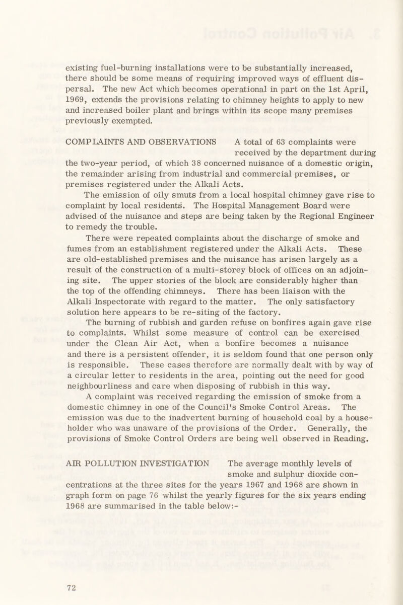 existing fuel-burning installations were to be substantially increased, there should be some means of requiring improved ways of effluent dis¬ persal. The new Act which becomes operational in part on the 1st April, 1969, extends the provisions relating to chimney heights to apply to new and increased boiler plant and brings within its scope many premises previously exempted. COMPLAINTS AND OBSERVATIONS A total of 63 complaints were received by the department during the two-year period, of which 38 concerned nuisance of a domestic origin, the remainder arising from industrial and commercial premises, or premises registered under the Alkali Acts. The emission of oily smuts from a local hospital chimney gave rise to complaint by local residents. The Hospital Management Board were advised of the nuisance and steps are being taken by the Regional Engineer to remedy the trouble. There were repeated complaints about the discharge of smoke and fumes from an establishment registered under the Alkali Acts. These are old-established premises and the nuisance has arisen largely as a result of the construction of a multi-storey block of offices on an adjoin¬ ing site. The upper stories of the block are considerably higher than the top of the offending chimneys. There has been liaison with the Alkali Inspectorate with regard to the matter. The only satisfactory solution here appears to be re-siting of the factory. The burning of rubbish and garden refuse on bonfires again gave rise to complaints. Whilst some measure of control can be exercised under the Clean Air Act, when a bonfire becomes a nuisance and there is a persistent offender, it is seldom found that one person only is responsible. These cases therefore are normally dealt with by way of a circular letter to residents in the area, pointing out the need for good neighbourliness and care when disposing of rubbish in this way. A complaint was received regarding the emission of smoke from a domestic chimney in one of the Council's Smoke Control Areas. The emission was due to the inadvertent burning of household coal by a house¬ holder who was unaware of the provisions of the Order. Generally, the provisions of Smoke Control Orders are being well observed in Reading. AIR POLLUTION INVESTIGATION The average monthly levels of smoke and sulphur dioxide con¬ centrations at the three sites for the years 1967 and 1968 are shown in graph form on page 76 whilst the yearly figures for the six years ending 1968 are summarised in the table below