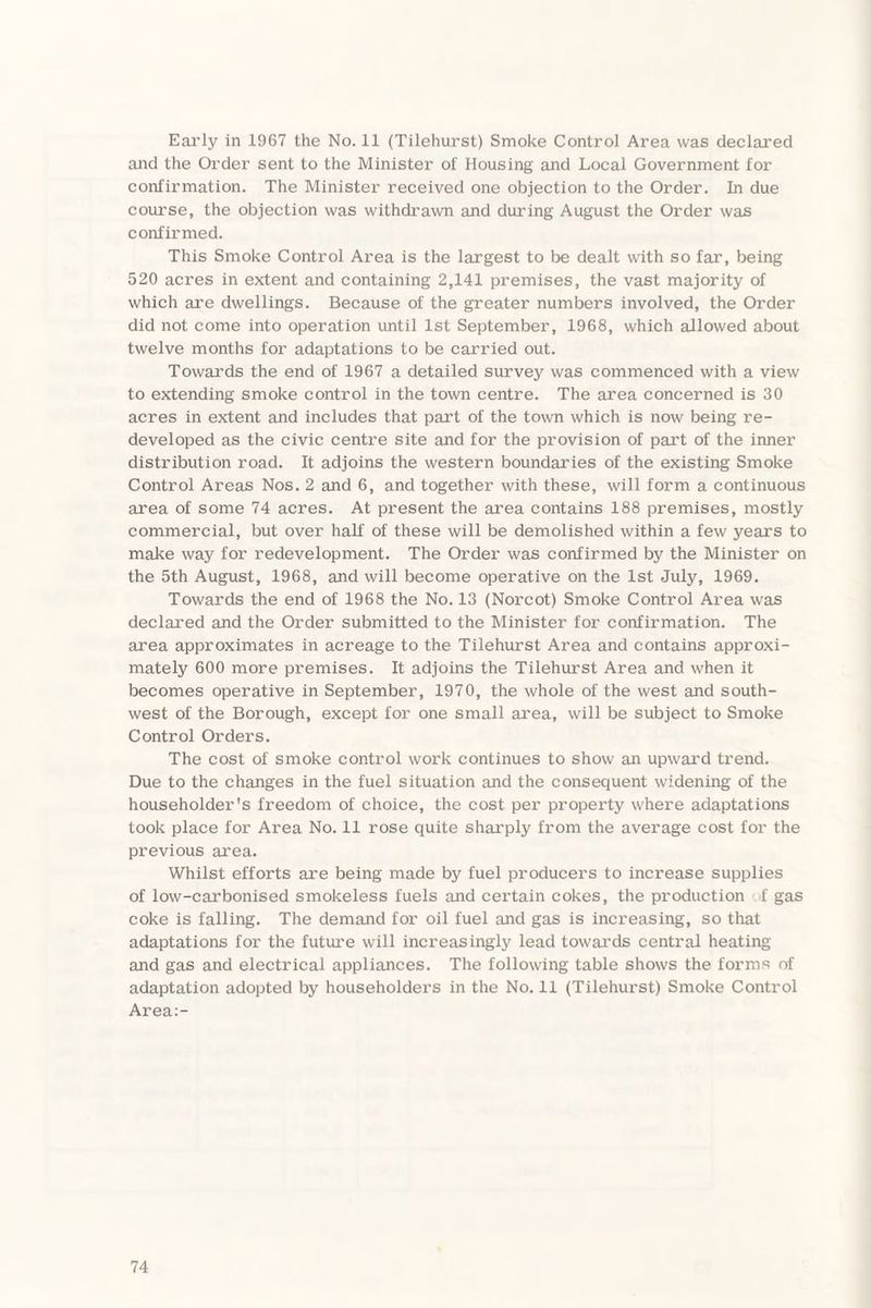 Early in 1967 the No. 11 (Tilehurst) Smoke Control Area was declared and the Order sent to the Minister of Housing and Local Government for confirmation. The Minister received one objection to the Order. In due course, the objection was withdrawn and during August the Order was confirmed. This Smoke Control Area is the largest to be dealt with so far, being 520 acres in extent and containing 2,141 premises, the vast majority of which are dwellings. Because of the greater numbers involved, the Order did not come into operation until 1st September, 1968, which allowed about twelve months for adaptations to be carried out. Towards the end of 1967 a detailed survey was commenced with a view to extending smoke control in the town centre. The area concerned is 30 acres in extent and includes that part of the town which is now being re¬ developed as the civic centre site and for the provision of part of the inner distribution road. It adjoins the western boundaries of the existing Smoke Control Areas Nos. 2 and 6, and together with these, will form a continuous area of some 74 acres. At present the area contains 188 premises, mostly commercial, but over half of these will be demolished within a few years to make way for redevelopment. The Order was confirmed by the Minister on the 5th August, 1968, and will become operative on the 1st July, 1969. Towards the end of 1968 the No. 13 (Norcot) Smoke Control Area was declared and the Order submitted to the Minister for confirmation. The area approximates in acreage to the Tilehurst Area and contains approxi¬ mately 600 more premises. It adjoins the Tilehurst Area and when it becomes operative in September, 1970, the whole of the west and south¬ west of the Borough, except for one small area, will be subject to Smoke Control Orders. The cost of smoke control work continues to show an upward trend. Due to the changes in the fuel situation and the consequent widening of the householder's freedom of choice, the cost per property where adaptations took place for Area No. 11 rose quite sharply from the average cost for the previous area. Whilst efforts are being made by fuel producers to increase supplies of low-carbonised smokeless fuels and certain cokes, the production .1 gas coke is falling. The demand for oil fuel and gas is increasing, so that adaptations for the future will increasingly lead towards central heating and gas and electrical appliances. The following table shows the forms of adaptation adopted by householders in the No. 11 (Tilehurst) Smoke Control Area:-