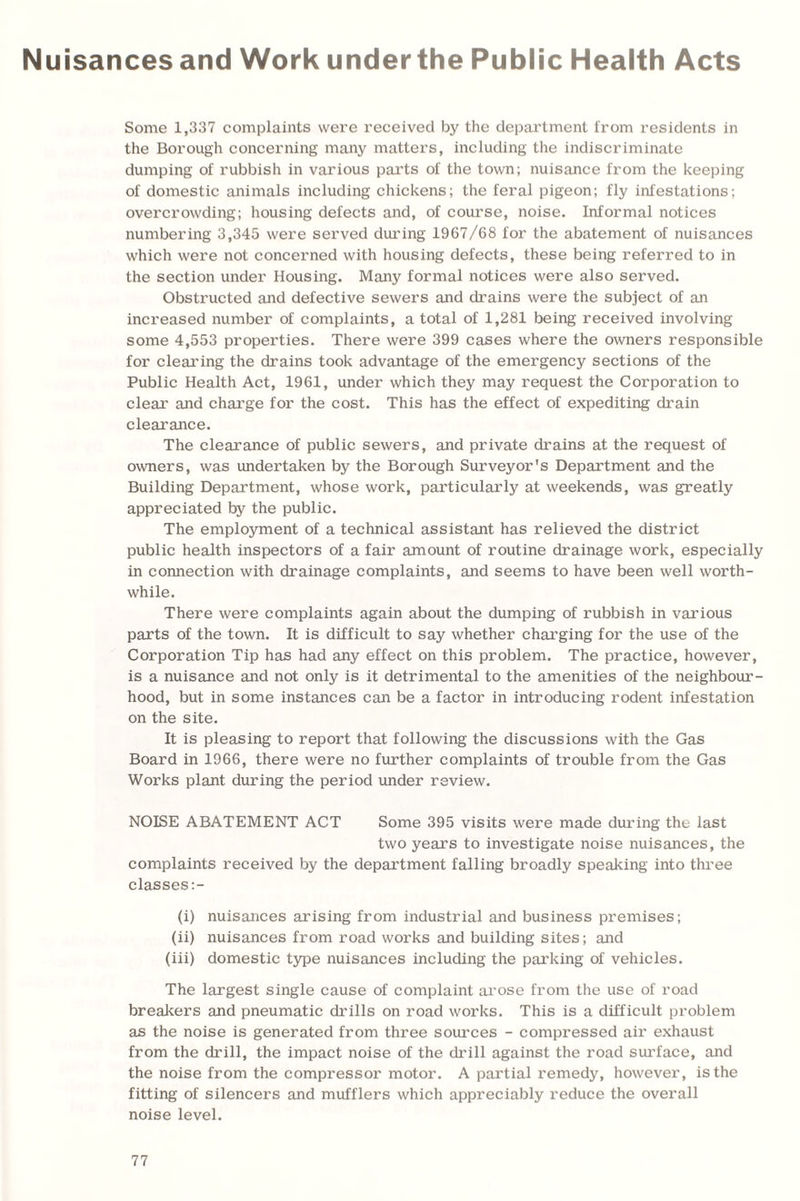 Nuisances and Work under the Public Health Acts Some 1,337 complaints were received by the department from residents in the Borough concerning many matters, including the indiscriminate dumping of rubbish in various parts of the town; nuisance from the keeping of domestic animals including chickens; the feral pigeon; fly infestations; overcrowding; housing defects and, of course, noise. Informal notices numbering 3,345 were served during 1967/68 for the abatement of nuisances which were not concerned with housing defects, these being referred to in the section under Housing. Many formal notices were also served. Obstructed and defective sewers and drains were the subject of an increased number of complaints, a total of 1,281 being received involving some 4,553 properties. There were 399 cases where the owners responsible for clearing the drains took advantage of the emergency sections of the Public Health Act, 1961, under which they may request the Corporation to clear and charge for the cost. This has the effect of expediting drain clearance. The clearance of public sewers, and private drains at the request of owners, was undertaken by the Borough Surveyor's Department and the Building Department, whose work, particularly at weekends, was greatly appreciated by the public. The employment of a technical assistant has relieved the district public health inspectors of a fair amount of routine drainage work, especially in connection with drainage complaints, and seems to have been well worth¬ while. There were complaints again about the dumping of rubbish in various parts of the town. It is difficult to say whether charging for the use of the Corporation Tip has had any effect on this problem. The practice, however, is a nuisance and not only is it detrimental to the amenities of the neighbour¬ hood, but in some instances can be a factor in introducing rodent infestation on the site. It is pleasing to report that following the discussions with the Gas Board in 1966, there were no further complaints of trouble from the Gas Works plant during the period under review. NOISE ABATEMENT ACT Some 395 visits were made during the last two years to investigate noise nuisances, the complaints received by the department falling broadly speaking into three classes:- (i) nuisances arising from industrial and business premises; (ii) nuisances from road works and building sites; and (iii) domestic type nuisances including the parking of vehicles. The largest single cause of complaint arose from the use of road breakers and pneumatic drills on road works. This is a difficult problem as the noise is generated from three sources - compressed air exhaust from the drill, the impact noise of the drill against the road surface, and the noise from the compressor motor. A partial remedy, however, is the fitting of silencers and mufflers which appreciably reduce the overall noise level.