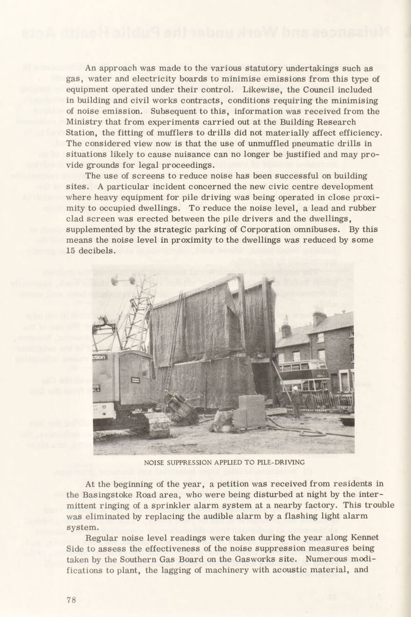 An approach was made to the various statutory undertakings such as gas, water and electricity boards to minimise emissions from this type of equipment operated under their control. Likewise, the Council included in building and civil works contracts, conditions requiring the minimising of noise emission. Subsequent to this, information was received from the Ministry that from experiments carried out at the Building Research Station, the fitting of mufflers to drills did not materially affect efficiency. The considered view now is that the use of unmuffled pneumatic drills in situations likely to cause nuisance can no longer be justified and may pro¬ vide grounds for legal proceedings. The use of screens to reduce noise has been successful on building sites. A particular incident concerned the new civic centre development where heavy equipment for pile driving was being operated in close proxi¬ mity to occupied dwellings. To reduce the noise level, a lead and rubber clad screen was erected between the pile drivers and the dwellings, supplemented by the strategic parking of Corporation omnibuses. By this means the noise level in proximity to the dwellings was reduced by some 15 decibels. NOISE SUPPRESSION APPLIED TO PILE-DRIVING At the beginning of the year, a petition was received from residents in the Basingstoke Road area, who were being disturbed at night by the inter¬ mittent ringing of a sprinkler alarm system at a nearby factory. This trouble was eliminated by replacing the audible alarm by a flashing light alarm system. Regular noise level readings were taken during the year along Kennet Side to assess the effectiveness of the noise suppression measures being taken by the Southern Gas Board on the Gasworks site. Numerous modi¬ fications to plant, the lagging of machinery with acoustic material, and
