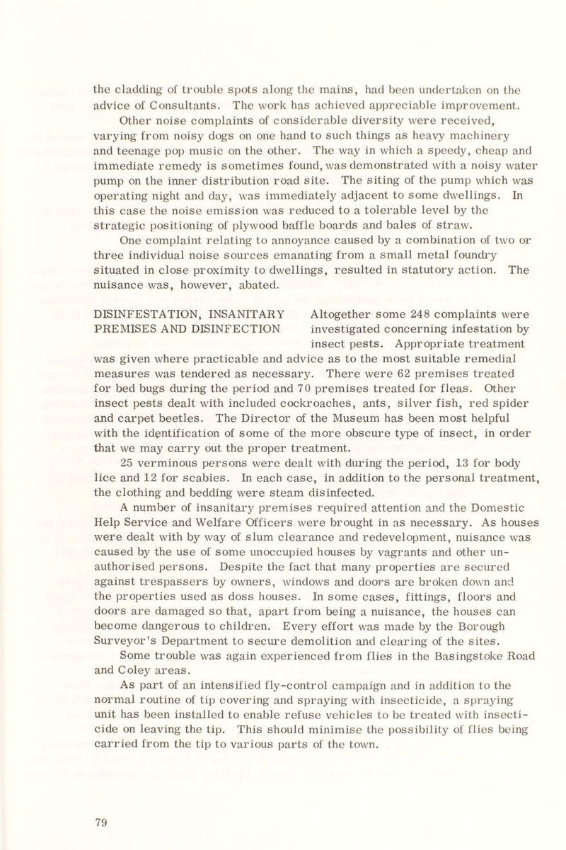 the cladding of trouble spots along the mains, had been undertaken on the advice of Consultants. The work has achieved appreciable improvement. Other noise complaints of considerable diversity were received, varying from noisy dogs on one hand to such things as heavy machinery and teenage pop music on the other. The way in which a speedy, cheap and immediate remedy is sometimes found, was demonstrated with a noisy water pump on the inner distribution road site. The siting of the pump which was operating night and day, was immediately adjacent to some dwellings. In this case the noise emission was reduced to a tolerable level by the strategic positioning of plywood baffle boards and bales of straw. One complaint relating to annoyance caused by a combination of two or three individual noise sources emanating from a small metal foundry situated in close proximity to dwellings, resulted in statutory action. The nuisance was, however, abated. DISINFESTATION, INSANITARY Altogether some 248 complaints were PREMISES AND DISINFECTION investigated concerning infestation by insect pests. Appropriate treatment was given where practicable and advice as to the most suitable remedial measures was tendered as necessary. There were 62 premises treated for bed bugs during the period and 70 premises treated for fleas. Other insect pests dealt with included cockroaches, ants, silver fish, red spider and carpet beetles. The Director of the Museum has been most helpful with the identification of some of the more obscure type of insect, in order that we may carry out the proper treatment. 25 verminous persons were dealt with during the period, 13 for body lice and 12 for scabies. In each case, in addition to the personal treatment, the clothing and bedding were steam disinfected. A number of insanitary premises required attention and the Domestic Help Service and Welfare Officers were brought in as necessary. As houses were dealt with by way of slum clearance and redevelopment, nuisance was caused by the use of some unoccupied houses by vagrants and other un¬ authorised persons. Despite the fact that many properties are secured against trespassers by owners, windows and doors are broken down and the properties used as doss houses. In some cases, fittings, floors and doors are damaged so that, apart from being a nuisance, the houses can become dangerous to children. Every effort was made by the Borough Surveyor's Department to secure demolition and clearing of the sites. Some trouble was again experienced from flies in the Basingstoke Road and Coley areas. As part of an intensified fly-control campaign and in addition to the normal routine of tip covering and spraying with insecticide, a spraying unit has been installed to enable refuse vehicles to be treated with insecti¬ cide on leaving the tip. This should minimise the possibility of flies being carried from the tip to various parts of the town.