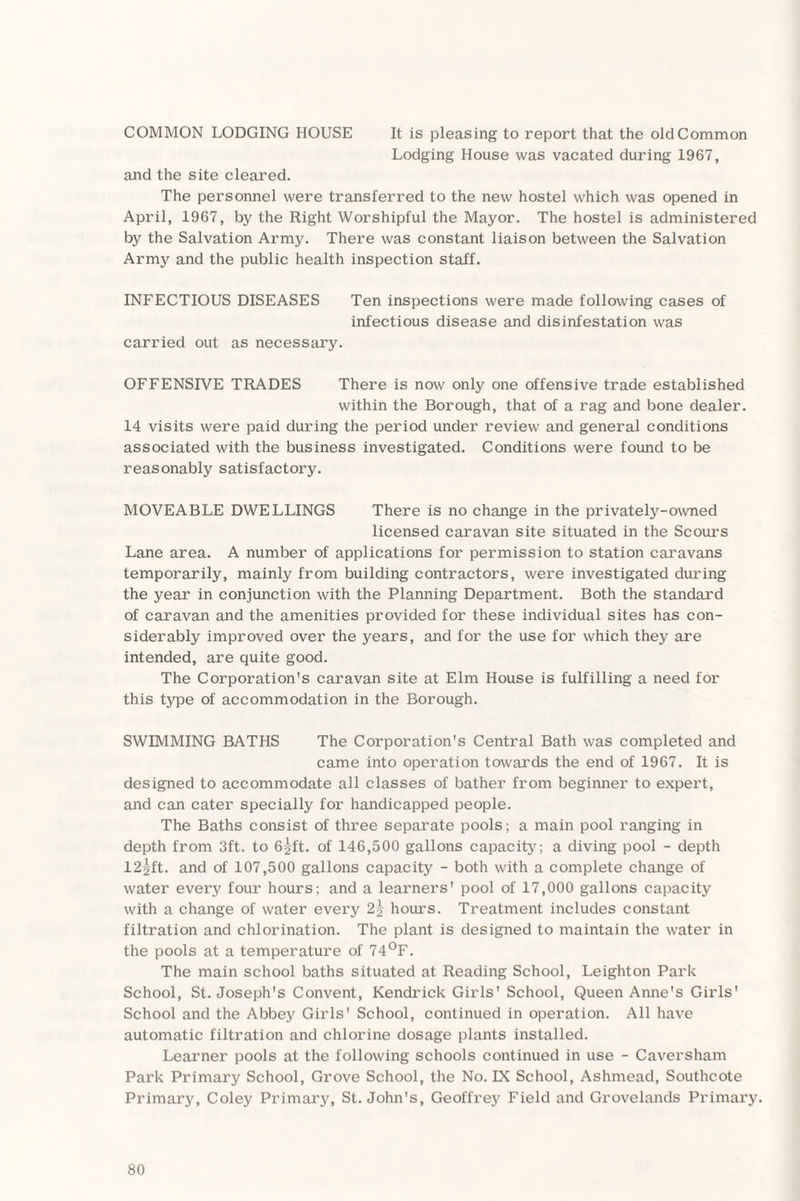 COMMON LODGING HOUSE It is pleasing to report that the old Common Lodging House was vacated during 1967, and the site cleared. The personnel were transferred to the new hostel which was opened in April, 1967, by the Right Worshipful the Mayor. The hostel is administered by the Salvation Army. There was constant liaison between the Salvation Army and the public health inspection staff. INFECTIOUS DISEASES Ten inspections were made following cases of infectious disease and disinfestation was carried out as necessary. OFFENSIVE TRADES There is now only one offensive trade established within the Borough, that of a rag and bone dealer. 14 visits were paid during the period under review and general conditions associated with the business investigated. Conditions were found to be reasonably satisfactory. MOVEABLE DWELLINGS There is no change in the privately-owned licensed caravan site situated in the Scours Lane area. A number of applications for permission to station caravans temporarily, mainly from building contractors, were investigated during the year in conjunction with the Planning Department. Both the standard of caravan and the amenities provided for these individual sites has con¬ siderably improved over the years, and for the use for which they are intended, are quite good. The Corporation's caravan site at Elm House is fulfilling a need for this type of accommodation in the Borough. SWIMMING BATHS The Corporation's Central Bath was completed and came into operation towards the end of 1967. It is designed to accommodate all classes of bather from beginner to expert, and can cater specially for handicapped people. The Baths consist of three separate pools; a main pool ranging in depth from 3ft. to 65ft. of 146,500 gallons capacity; a diving pool - depth 125ft. and of 107,500 gallons capacity - both with a complete change of water every four hours; and a learners' pool of 17,000 gallons capacity with a change of water every 2g hours. Treatment includes constant filtration and chlorination. The plant is designed to maintain the water in the pools at a temperature of 74°F. The main school baths situated at Reading School, Leighton Park School, St. Joseph's Convent, Kendrick Girls' School, Queen Anne's Girls' School and the Abbey Girls' School, continued in operation. All have automatic filtration and chlorine dosage plants installed. Learner pools at the following schools continued in use - Caversham Park Primary School, Grove School, the No. IX School, Ashmead, Southcote Primary, Coley Primary, St.John's, Geoffrey Field and Grovelands Primary.