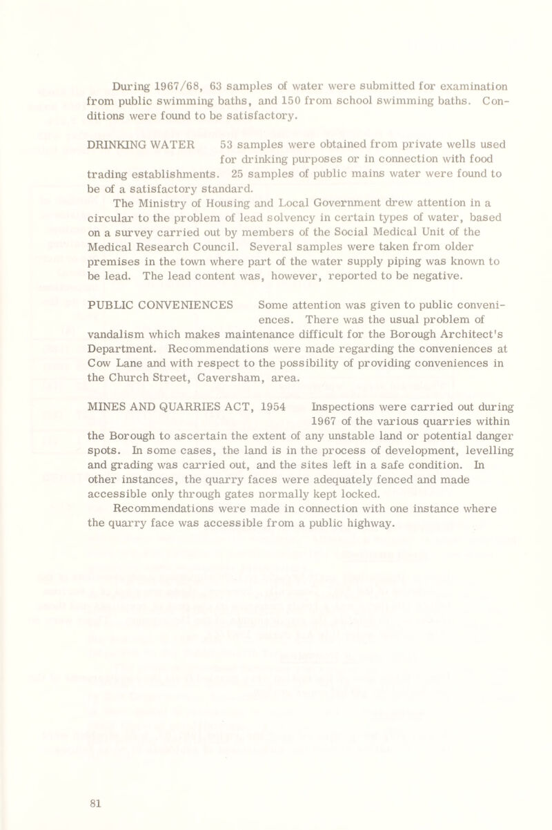 During 1967/68, 63 samples of water were submitted for examination from public swimming baths, and 150 from school swimming baths. Con¬ ditions were found to be satisfactory. DRINKING WATER 53 samples were obtained from private wells used for drinking purposes or in connection with food trading establishments. 25 samples of public mains water were found to be of a satisfactory standard. The Ministry of Housing and Local Government drew attention in a circular to the problem of lead solvency in certain types of water, based on a survey carried out by members of the Social Medical Unit of the Medical Research Council. Several samples were taken from older premises in the town where part of the water supply piping was known to be lead. The lead content was, however, reported to be negative. PUBLIC CONVENIENCES Some attention was given to public conveni¬ ences. There was the usual problem of vandalism which makes maintenance difficult for the Borough Architect's Department. Recommendations were made regarding the conveniences at Cow Lane and with respect to the possibility of providing conveniences in the Church Street, Caversham, area. MINES AND QUARRIES ACT, 1954 Inspections were carried out during 1967 of the various quarries within the Borough to ascertain the extent of any unstable land or potential danger spots. In some cases, the land is in the process of development, levelling and grading was carried out, and the sites left in a safe condition. In other instances, the quarry faces were adequately fenced and made accessible only through gates normally kept locked. Recommendations were made in connection with one instance where the quarry face was accessible from a public highway.