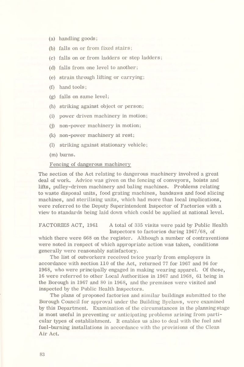 (a) handling goods; (b) falls on or from fixed stairs; (c) falls on or from ladders or step ladders; (d) falls from one level to another; (e) strain through lifting or carrying; (f) hand tools; (g) falls on same level; (h) striking against object or person; (i) power driven machinery in motion; (j) non-power machinery in motion; (k) non-power machinery at rest; (l) striking against stationary vehicle; (m) burns. Fencing of dangerous machinery The section of the Act relating to dangerous machinery involved a great deal of work. Advice was given on the fencing of conveyors, hoists and lifts, pulley-driven machinery and baling machines. Problems relating to waste disposal units, food grating machines, bandsaws and food slicing machines, and sterilising units, which had more than local implications, were referred to the Deputy Superintendent Inspector of Factories with a view to standards being laid down which could be applied at national level. FACTORIES ACT, 1961 A total of 335 visits were paid by Public Health Inspectors to factories during 1967/68, of which there were 668 on the register. Although a number of contraventions were noted in respect of which appropriate action was taken, conditions generally were reasonably satisfactory. The list of outworkers received twice yearly from employers in accordance with section 110 of the Act, returned 77 for 1967 and 96 for 1968, who were principally engaged in making wearing apparel. Of these, 16 were referred to other Local Authorities in 1967 and 1968, 61 being in the Borough in 1967 and 80 in 1968, and the premises were visited and inspected by the Public Health Inspectors. The plans of proposed factories and similar buildings submitted to the Borough Council for approval under the Building Byelaws, were examined by this Department. Examination of the circumstances in the planning stage is most useful in preventing or anticipating problems arising from parti¬ cular types of establishment. It enables us also to deal with the fuel and fuel-burning installations in accordance with the provisions of the Clean Air Act.