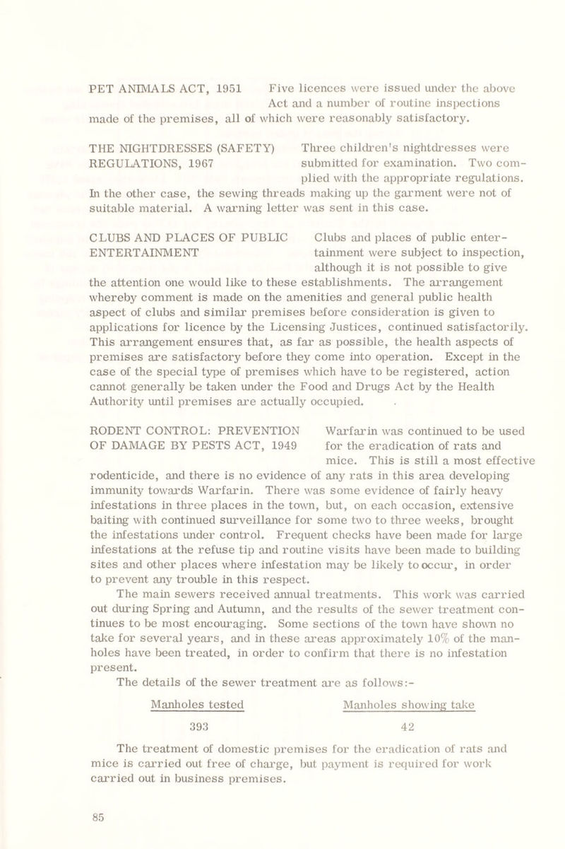 PET ANIMALS ACT, 1951 Five licences were issued under the above Act and a number of routine inspections made of the premises, all of which were reasonably satisfactory. THE NIGHTDRESSES (SAFETY) Three children's nightdresses were REGULATIONS, 1967 submitted for examination. Two com¬ plied with the appropriate regulations. In the other case, the sewing threads making up the garment were not of suitable material. A warning letter was sent in this case. CLUBS AND PLACES OF PUBLIC Clubs and places of public enter - ENTERTAINMENT tainment were subject to inspection, although it is not possible to give the attention one would like to these establishments. The arrangement whereby comment is made on the amenities and general public health aspect of clubs and similar premises before consideration is given to applications for licence by the Licensing Justices, continued satisfactorily. This arrangement ensures that, as far as possible, the health aspects of premises are satisfactory before they come into operation. Except in the case of the special type of premises which have to be registered, action cannot generally be taken under the Food and Drugs Act by the Health Authority until premises are actually occupied. RODENT CONTROL: PREVENTION Warfarin was continued to be used OF DAMAGE BY PESTS ACT, 1949 for the eradication of rats and mice. This is still a most effective rodenticide, and there is no evidence of any rats in this area developing immunity towards Warfarin. There was some evidence of fairly heavy infestations in three places in the town, but, on each occasion, extensive baiting with continued surveillance for some two to three weeks, brought the infestations under control. Frequent checks have been made for large infestations at the refuse tip and routine visits have been made to building sites and other places where infestation may be likely to occur, in order to prevent any trouble in this respect. The main sewers received annual treatments. This work was carried out during Spring and Autumn, and the results of the sewer treatment con¬ tinues to be most encouraging. Some sections of the town have shown no take for several years, and in these areas approximately 10% of the man¬ holes have been treated, in order to confirm that there is no infestation present. The details of the sewer treatment are as follows:- Manholes tested Manholes showing take 393 42 The treatment of domestic premises for the eradication of rats and mice is carried out free of charge, but payment is required for work carried out in business premises.