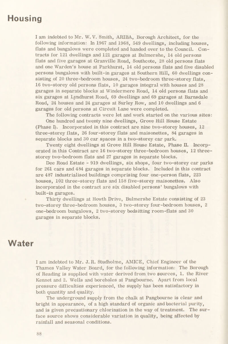 Housing I am indebted to Mr. W. V. Smith, ARIBA, Borough Architect, for the following information: In 1967 and 1968, 549 dwellings, including houses, flats and bungalows were completed and handed over to the Council. Con¬ tracts for 121 dwellings and 121 garages at Bulmershe, 14 old persons flats and five garages at Granville Road, Southcote, 28 old persons flats and one Warden's house at Parkhurst, 14 old persons flats and five disabled persons bungalows with built-in garages at Southern Hill, 60 dwellings con¬ sisting of 20 three-bedroom houses, 24 two-bedroom three-storey flats, 16 two-storey old persons flats, 10 garages integral with houses and 28 garages in separate blocks at Windermere Road, 14 old persons flats and six garages at Lyndhurst Road, 69 dwellings and 69 garages at Barnsdale Road, 24 houses and 24 garages at Surley Row, and 10 dwellings and 6 garages for old persons at Circuit Lane were completed. The following contracts were let and work started on the various sites: One hundred and twenty nine dwellings, Grove Hill House Estate (Phase I). Incorporated in this contract are nine two-storey houses, 12 three-storey flats, 26 four-storey flats and maisonettes, 84 garages in separate blocks and 30 car spaces in a two-storey car park. Twenty eight dwellings at Grove Hill House Estate, Phase n. Incorp¬ orated in this Contract are 16 two-storey three-bedroom houses, 12 three- storey two-bedroom flats and 27 garages in separate blocks. Dee Road Estate - 919 dwellings, six shops, four two-storey car parks for 261 cars and 484 garages in separate blocks. Included in this contract are 487 industrialised buildings comprising four one-person flats, 223 houses, 102 three-storey flats and 158 five-storey maisonettes. Also incorporated in the contract are six disabled persons' bungalows with built-in garages. Thirty dwellings at Howth Drive, Bulmershe Estate consisting of 23 two-storey three-bedroom houses, 3 two-storey four-bedroom houses, 2 one-bedroom bungalows, 2 two-storey bedsitting room-flats and 30 garages in separate blocks. Water I am indebted to Mr. J. R. Studholme, AMICE, Chief Engineer of the Thames Valley Water Board, for the following information: The Borough of Reading is supplied with water derived from two sources, 1. the River Kennet and 2. Wells and boreholes at Pangbourne. Apart from local pressure difficulties experienced, the supply has been satisfactory in both quantity and quality. The underground supply from the chalk at Pangbourne is clear and bright in appearance, of a high standard of organic and bacterial purity, and is given precautionary chlorination in the way of treatment. The sur¬ face source shows considerable variation in quality, being affected by rainfall and seasonal conditions.