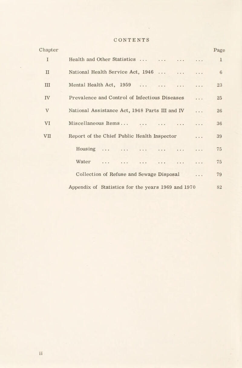 CONTENTS Chapter I Health and Other Statistics ... ... ... II National Health Service Act, 1946 ... ... III Mental Health Act, 1959 ... ... ... IV Prevalence and Control of Infectious Diseases V National Assistance Act, 1948 Parts III and IV VI Miscellaneous Items... ... ... ... VH Report of the Chief Public Health Inspector Housing Water ... ... ... ... ... Collection of Refuse and Sewage Disposal Appendix of Statistics for the years 1969 and 1970 Page 1 6 23 25 26 36 39 75 75 79 82 n