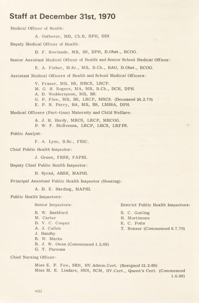 Staff at December 31st, 1970 Medical Officer of Health: A. Gatherer, MD, Ch.B, DPH, DIH Deputy Medical Officer of Health: D. F. Rowlands, MB, BS, DPH, D.Obst., RCOG. Senior Assistant Medical Officer of Health and Senior School Medical Officer: E. A. Fisher, M.Sc., MB, B.Ch., BAO, D.Obst., RCOG. Assistant Medical Officers of Health and School Medical Officers: V. Fraser, MB, BS, MRCS, LRCP. M. G. H. Rogers, MA, MB, B.Ch., DCH, DPH. A. D. Wedderspoon, MB, BS. G. P. Flew, MB, BS, LRCP, MRCS. (Deceased 24.2.70) E. P. H. Parry, BA, MB, BS, LMSSA, DPH. Medical Officers (Part-time) Maternity and Child Welfare: A. J. H. Hardy, MRCS, LRCP, MRCOG. P. W. F. Mcllvenna, LRCP, LRCS, LRFPS. Public Analyst: F. A. Lyne, B.Sc., FRIC. Chief Public Health Inspector: J. Green, FRSH, FAPHI. Deputy Chief Public Health Inspector: H. Syrad, ARSH, MAPHI. Principal Assistant Public Health Inspector (Housing): A. D. E. Harding, MAPHI. Public Health Inspectors: Senior Inspectors: District Public Health Inspectors R. W. Bashford R. C. Gosling M. Carter H. Mortimore D. V. C. Cooper K. C. Potts A. J. Cullen T. Rosser (Commenced 6.7.70) J. Handby R. W. Marks R. J. W. Owen (Commenced 1.2.69) G. T. Parsons Chief Nursing Officer: Miss E. P. Few, SRN, HV.Admin.Cert. (Resigned 31.3.69) Miss M. E. Lindars, SRN, SCM, HV.Cert., Queen's Cert. (Commenced 1.6.69)