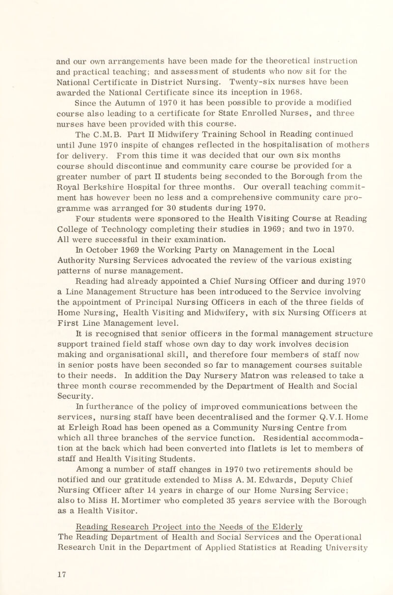 and our own arrangements have been made for the theoretical instruction and practical teaching; and assessment of students who now sit for the National Certificate in District Nursing. Twenty-six nurses have been awarded the National Certificate since its inception in 1968. Since the Autumn of 1970 it has been possible to provide a modified course also leading to a certificate for State Enrolled Nurses, and three nurses have been provided with this course. The C.M.B. Part II Midwifery Training School in Reading continued until June 1970 inspite of changes reflected in the hospitalisation of mothers for delivery. From this time it was decided that our own six months course should discontinue and community care course be provided for a greater number of part II students being seconded to the Borough from the Royal Berkshire Hospital for three months. Our overall teaching commit¬ ment has however been no less and a comprehensive community care pro¬ gramme was arranged for 30 students during 1970. Four students were sponsored to the Health Visiting Course at Reading College of Technology completing their studies in 1969; and two in 1970. All were successful in their examination. In October 1969 the Working Party on Management in the Local Authority Nursing Services advocated the review of the various existing patterns of nurse management. Reading had already appointed a Chief Nursing Officer and during 1970 a Line Management Structure has been introduced to the Service involving the appointment of Principal Nursing Officers in each of the three fields of Home Nursing, Health Visiting and Midwifery, with six Nursing Officers at First Line Management level. It is recognised that senior officers in the formal management structure support trained field staff whose own day to day work involves decision making and organisational skill, and therefore four members of staff now in senior posts have been seconded so far to management courses suitable to their needs. In addition the Day Nursery Matron was released to take a three month course recommended by the Department of Health and Social Security. In furtherance of the policy of improved communications between the services, nursing staff have been decentralised and the former Q.V.I. Home at Erleigh Road has been opened as a Community Nursing Centre from which all three branches of the service function. Residential accommoda¬ tion at the back which had been converted into flatlets is let to members of staff and Health Visiting Students. Among a number of staff changes in 1970 two retirements should be notified and our gratitude extended to Miss A. M. Edwards, Deputy Chief Nursing Officer after 14 years in charge of our Home Nursing Service; also to Miss H. Mortimer who completed 35 years service with the Borough as a Health Visitor. Reading Research Project into the Needs of the Elderly The Reading Department of Health and Social Services and the Operational Research Unit in the Department of Applied Statistics at Reading University