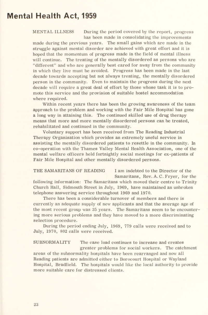 Mental Health Act, 1959 MENTAL ILLNESS During the period covered by the report, progress has been made in consolidating the improvements made during the previous years. The small gains which are made in the struggle against mental disorder are achieved with great effort and it is hoped that the momentum of progress made in the field of mental illness will continue. The treating of the mentally disordered as persons who are different and who are generally best cared for away from the community in which they live must be avoided. Progress has been made in the last decade towards accepting but not always treating, the mentally disordered person in the community. Even to maintain the progress during the next decade will require a great deal of effort by those whose task it is to pro¬ mote this service and the provision of suitable hostel accommodation where required. Within recent years there has been the growing awareness of the team approach to the problem and working with the Fair Mile Hospital has gone a long way in attaining this. The continued skilled use of drug therapy means that more and more mentally disordered persons can be treated, rehabilitated and continued in the community. Voluntary support has been received from The Reading Industrial Therapy Organisation which provides an extremely useful service in assisting the mentally disordered patients to resettle in the community. In co-operation with the Thames Valley Mental Health Association, one of the mental welfare officers held fortnightly social meetings for ex-patients of Fair Mile Hospital and other mentally disordered persons. THE SAMARITANS OF READING I am indebted to the Director of the Samaritans, Rev. A. C. Fryer, for the following information: The Samaritans which moved their centre to Trinity Church Hall, Sidmouth Street in July, 1969, have maintained an unbroken telephone answering service throughout 1969 and 1970. There has been a considerable turnover of members and there is currently an adequate supply of new applicants and that the average age of the most recent group was 35 years. The Samaritans seem to be encounter¬ ing more serious problems and they have moved to a more discriminating selection procedure. During the period ending July, 1969, 779 calls were received and to July, 1970, 802 calls were received. SUBNORMALITY The case load continues to increase and creates greater problems for social workers. The catchment areas of the subnormality hospitals have been rearranged and now all Reading patients are admitted either to Borocourt Hospital or Wayland Hospital, Bradfield. The hospitals would like the local authority to provide more suitable care for distressed clients.