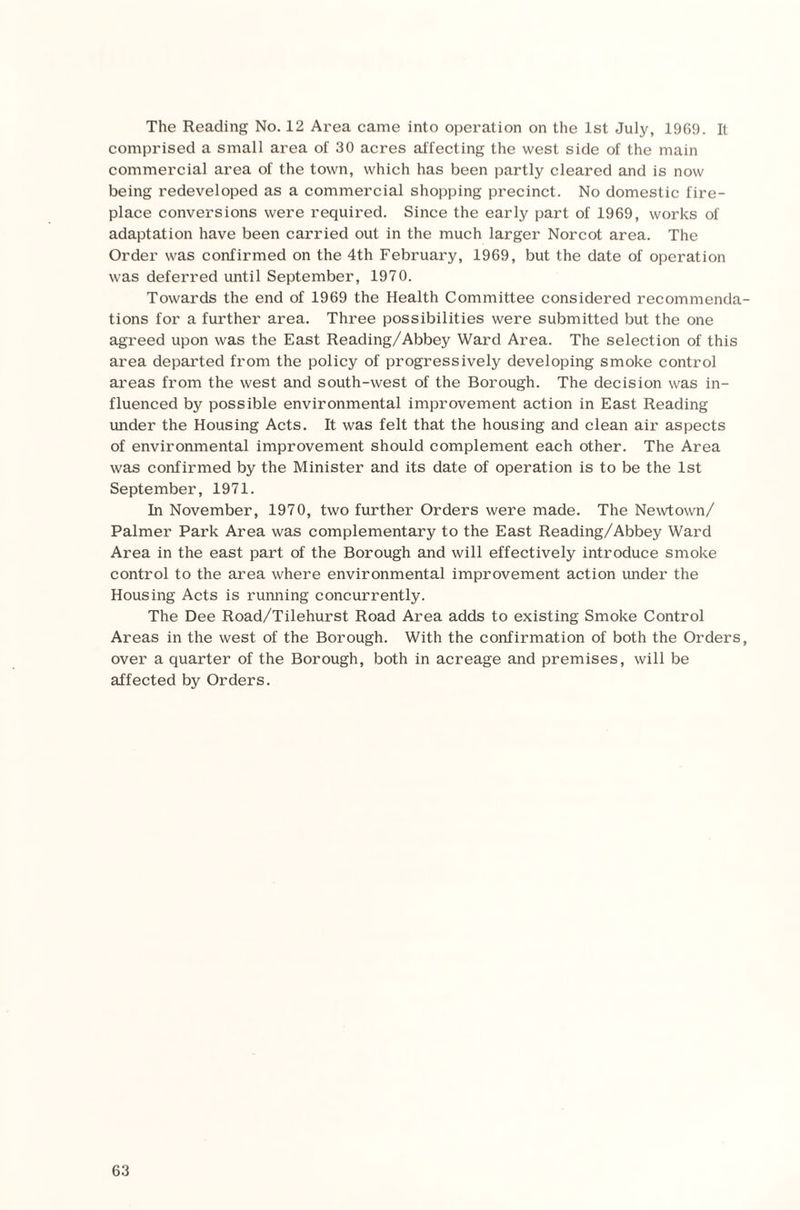 The Reading No. 12 Area came into operation on the 1st July, 1969. It comprised a small area of 30 acres affecting the west side of the main commercial area of the town, which has been partly cleared and is now being redeveloped as a commercial shopping precinct. No domestic fire¬ place conversions were required. Since the early part of 1969, works of adaptation have been carried out in the much larger Norcot area. The Order was confirmed on the 4th February, 1969, but the date of operation was deferred until September, 1970. Towards the end of 1969 the Health Committee considered recommenda¬ tions for a further area. Three possibilities were submitted but the one agreed upon was the East Reading/Abbey Ward Area. The selection of this area departed from the policy of progressively developing smoke control areas from the west and south-west of the Borough. The decision was in¬ fluenced by possible environmental improvement action in East Reading under the Housing Acts. It was felt that the housing and clean air aspects of environmental improvement should complement each other. The Area was confirmed by the Minister and its date of operation is to be the 1st September, 1971. In November, 1970, two further Orders were made. The Newtown/ Palmer Park Area was complementary to the East Reading/Abbey Ward Area in the east part of the Borough and will effectively introduce smoke control to the area where environmental improvement action under the Housing Acts is running concurrently. The Dee Road/Tilehurst Road Area adds to existing Smoke Control Areas in the west of the Borough. With the confirmation of both the Orders, over a quarter of the Borough, both in acreage and premises, will be affected by Orders.
