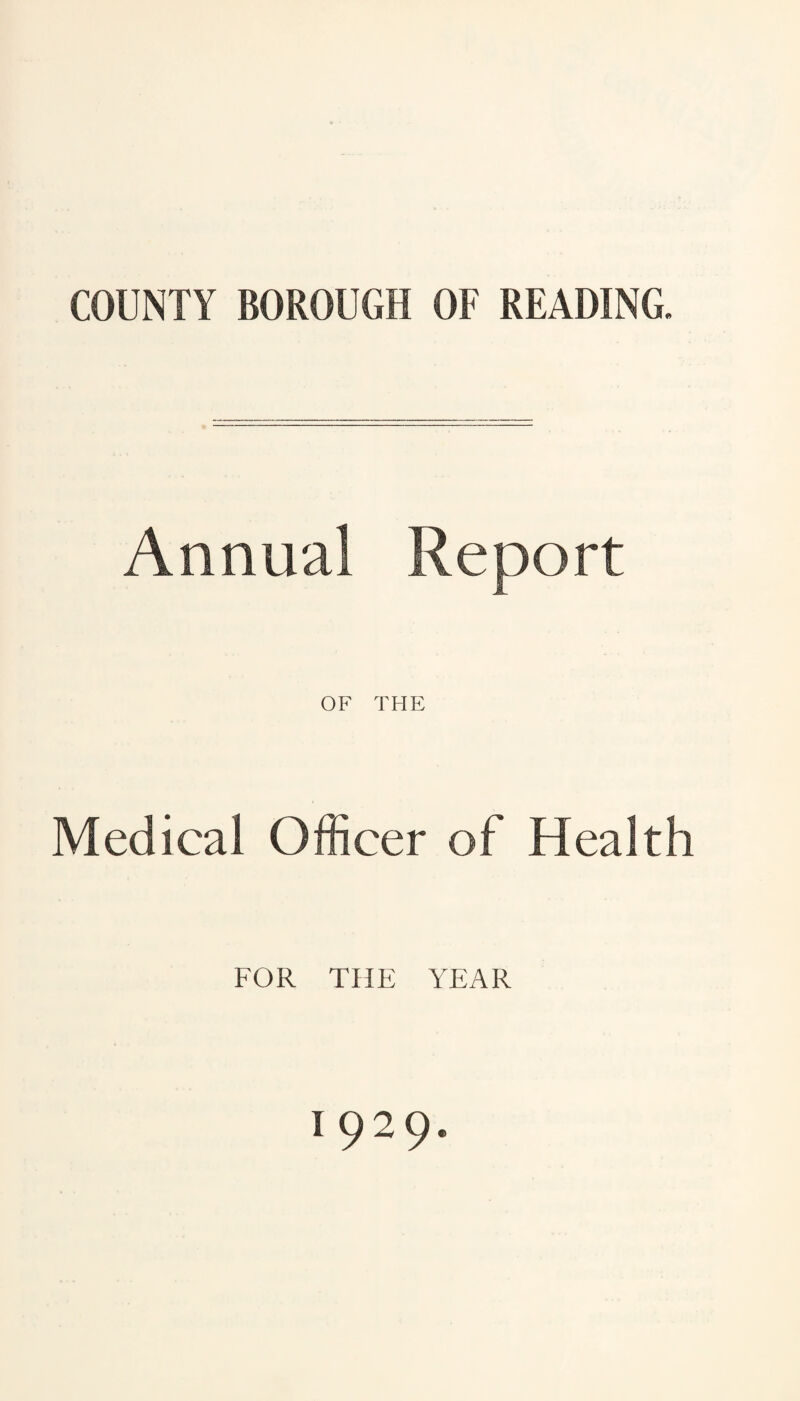 COUNTY BOROUGH OF READING. Annual Report OF THE Medical Officer of Health FOR THE YEAR 1929.