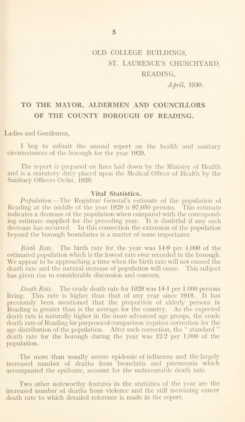 OLD COLLEGE BUILDINGS, ST. LAURENCE’S CHURCHYARD, READING, April, 1930. TO THE MAYOR, ALDERMEN AND COUNCILLORS OF THE COUNTY BOROUGH OF READING. Ladies and Gentlemen, I beg to submit the annual report on the health and sanitary circumstances of the borough for the year 1929. The report is prepared on lines laid down by the Ministry of Health and is a statutory duty placed upon the Medical Officer of Health by the Sanitary Officers Order, 1926. Vital Statistics. Populatioyi.—The Registrar General’s estimate of the population of Reading at the middle of the year 1929 is 97,050 persons. This estimate indicates a decrease of the population when compared with the correspond¬ ing estimate supplied for the preceding year. It is doubtful if any such decrease has occurred. In this connection the extension of the population beyond the borough boundaries is a matter of some importance. Birth Rate. The birth rate for the year was 14-9 per 1,000 of the estimated population which is the lowest rate ever recorded in the borough. We appear to be approaching a time when the birth rate will not exceed the death rate and the natural increase of population will cease. This subject has given rise to considerable discussion and concern. Death Rate. The crude death rate for 1929 was 14-1 per LOOO persons living. This rate is higher than that of any year since 1918. It has previously been mentioned that the proportion of elderly persons in Reading is greater than is the average for the country. As the expected death rate is naturally higher in the more advanced age groups, the crude death rate of Reading for purposes of comparison requires correction for the age distribution of the population. After such correction, the '' standard ” death rate for the borough during the year was 12-2 per 1,000 of the population. The more than usually severe epidemic of influenza and the largely increased number of deaths from bronchitis and pneumonia which accompanied the epidemic, account for the unfavourable death rate. Two other noteworthy features in the statistics of the year are the increased number of deaths from violence and the still increasing cancer death rate to which detailed reference is made in the report.