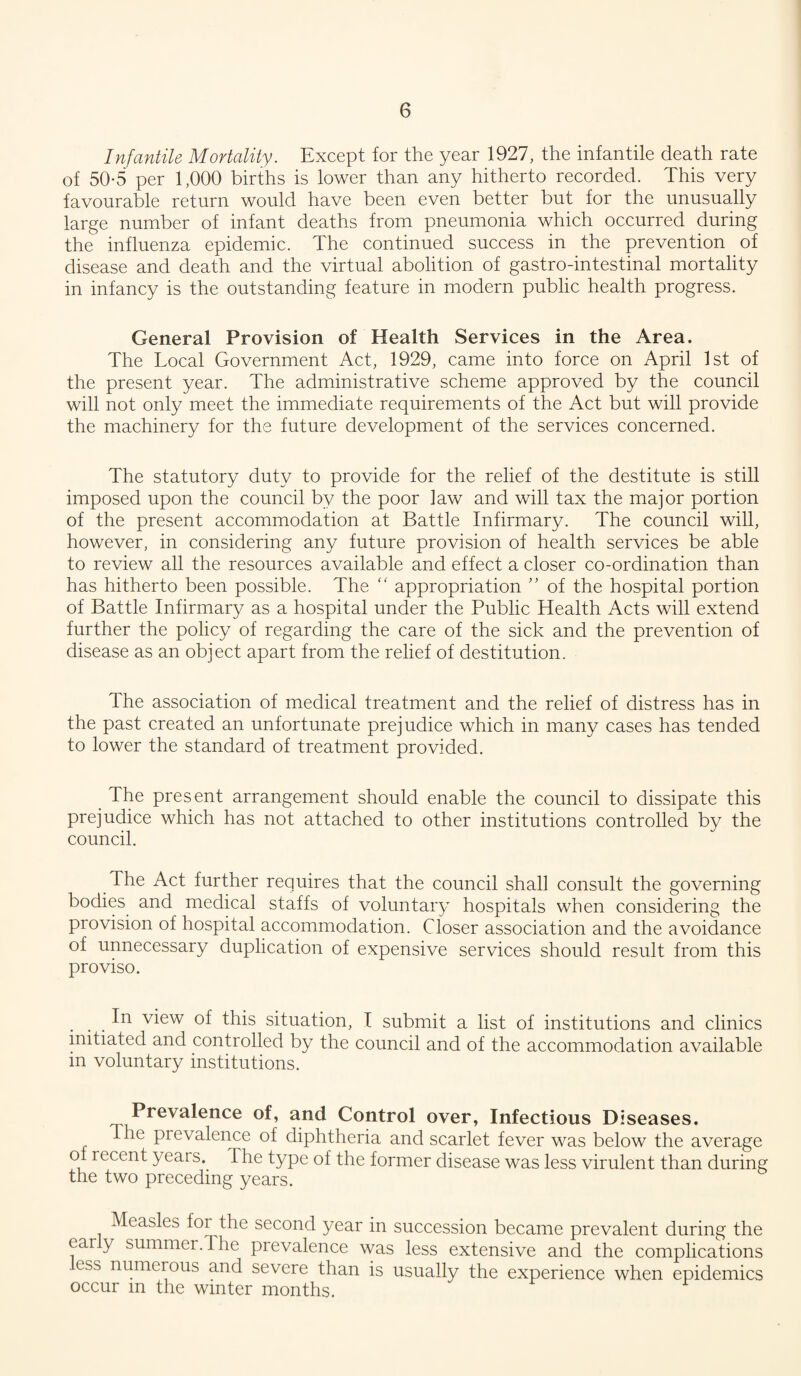 Infantile Mortality. Except for the year 1927, the infantile death rate of 50-5 per 1,000 births is lower than any hitherto recorded. This very favourable return would have been even better but for the unusually large number of infant deaths from pneumonia which occurred during the influenza epidemic. The continued success in the prevention of disease and death and the virtual abolition of gastro-intestinal mortality in infancy is the outstanding feature in modern public health progress. General Provision of Health Services in the Area. The Tocal Government Act, 1929, came into force on April 1st of the present year. The administrative scheme approved by the council will not only meet the immediate requirements of the Act but will provide the machinery for the future development of the services concerned. The statutory duty to provide for the relief of the destitute is still imposed upon the council by the poor law and will tax the major portion of the present accommodation at Battle Infirmary. The council will, however, in considering any future provision of health services be able to review all the resources available and effect a closer co-ordination than has hitherto been possible. The “ appropriation of the hospital portion of Battle Infirmary as a hospital under the Public Health Acts will extend further the policy of regarding the care of the sick and the prevention of disease as an object apart from the relief of destitution. The association of medical treatment and the relief of distress has in the past created an unfortunate prejudice which in many cases has tended to lower the standard of treatment provided. The present arrangement should enable the council to dissipate this prejudice which has not attached to other institutions controlled by the council. The Act further requires that the council shall consult the governing bodies^ and medical staffs of voluntary hospitals when considering the provision of hospital accommodation. Closer association and the avoidance of unnecessary duplication of expensive services should result from this proviso. In view of this situation, I submit a list of institutions and clinics mitiated and controlled by the council and of the accommodation available in voluntary institutions. Prevalence of, and Control over, Infectious Diseases. The prevalence of diphtheria and scarlet fever was below the average o recent years. The type of the former disease was less virulent than during the two preceding years. Measles for the second year in succession became prevalent during the early summer.The prevalence was less extensive and the complications .ess numerous and severe than is usually the experience when epidemics occur m the winter months.