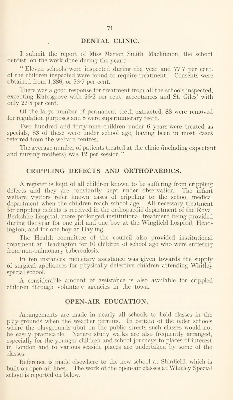 DENTAL CLINIC. I submit the report of Miss Marion Smith Mackinnon, the school dentist, on the work done during the year :— “ Eleven schools were inspected during the year and 77-7 per cent, of the children inspected were found to require treatment. Consents were obtained from 1,386, or 56-7 per cent. There was a good response for treatment from all the schools inspected, excepting Katesgrove with 26-2 per cent, acceptances and St. Giles’ with only 22-5 per cent. Of the large number of permanent teeth extracted, 83 were removed for regulation purposes and 5 were supernumerary teeth. Two hundred and forty-nine children under 6 years were treated as specials, 83 of these were under school age, having been in most cases referred from the welfare centres. The average number of patients treated at the clinic (including expectant and nursing mothers) was 12 per session.” CRIPPLING DEFECTS AND ORTHOPAEDICS. A register is kept of all children known to be suffering from crippling defects and they are constantly kept under observation. The infant welfare visitors refer known cases of crippling to the school medical department when the children reach school age. All necessary treatment for crippling defects is received in the orthopaedic department of the Royal Berkshire hospital, more prolonged institutional treatment being provided during the year for one girl and one boy at the Wingfield hospital, Head- ington, and for one boy at Hayling. The Health committee of the council also provided institutional treatment at Headington for 10 children of school age who were suffering from non-pulmonary tuberculosis. In ten instances, monetary assistance was given towards the supply of surgical appliances for physically defective children attending Whitley special school. A considerable amount of assistance is also available for crippled children through voluntary agencies in the town. OPEN-AIR EDUCATION. Arrangements are made in nearly all schools to hold classes in the play-grounds when the weather permits. In certain of the older schools where the playgrounds abut on the public streets such classes would not be easily practicable. Nature study walks are also frequently arranged, especially for the younger children and school journeys to places of interest in London and to various seaside places are undertaken by some of the classes. Reference is made elsewhere to the new school at Shinfield, which is built on open-air lines. The work of the open-air classes at Whitley Special school is reported on below.