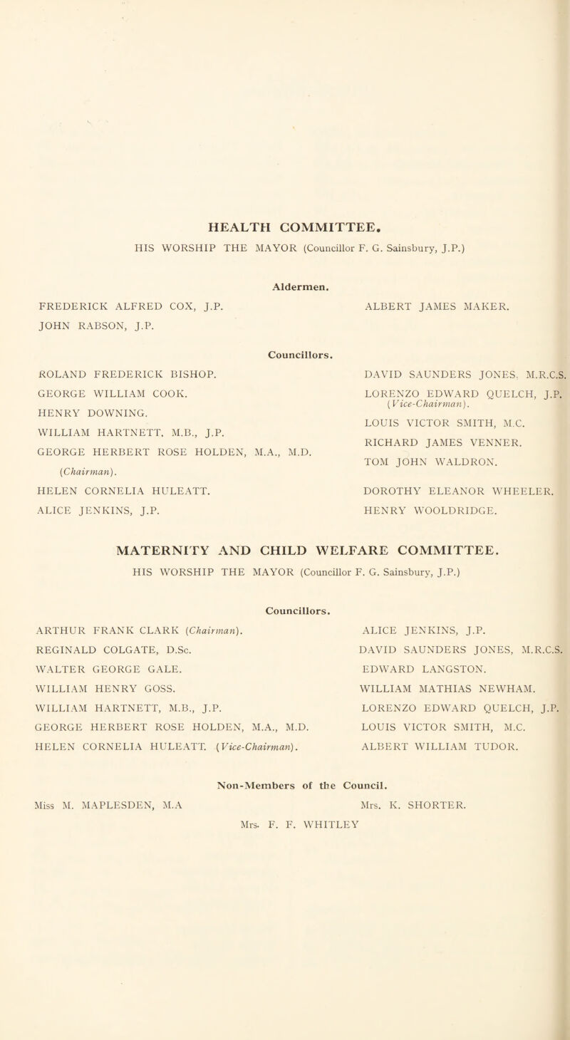 HEALTH COMMITTEE. HIS WORSHIP THE MAYOR (Councillor F. G. Sainsbury, J.P.) Aldermen. FREDERICK ALFRED COX, J.P. ALBERT JAMES MAKER. JOHN RABSON, J.P. Councillors. ROLAND FREDERICK BISHOP. DAVID SAUNDERS JONES, M.R.C.S. GEORGE WILLIAM COOK. LORENZO EDWARD QUELCH, J.P. (Vice-Chairman). HENRY DOWNING. WILLIAM HARTNETT. M.B., J.P. LOUIS VICTOR SMITH, M.C. GEORGE HERBERT ROSE HOLDEN, M.A., M.D. RICHARD JAMES VENNER. {Chairman). TOM JOHN WALDRON. HELEN CORNELIA HULEATT. DOROTHY ELEANOR WHEELER. ALICE JENKINS, J.P. HENRY WOOLDRIDGE. MATERNITY AND CHILD WELFARE COMMITTEE. HIS WORSHIP THE MAYOR (Councillor F. G. Sainsbury, J.P.) Councillors. ARTHUR FRANK CLARK [Chairman). ALICE JENKINS, J.P. REGINALD COLGATE, D.Sc. DAVID SAUNDERS JONES, M.R.C.S. WALTER GEORGE GALE. EDWARD LANGSTON. WILLIAM HENRY GOSS. WILLIAM MATHIAS NEWHAM. WILLIAM HARTNETT, M.B., J.P. LORENZO EDWARD QUELCH, J.P. GEORGE HERBERT ROSE HOLDEN, M.A., M.D. LOUIS VICTOR SMITH, M.C. HELEN CORNELIA HULEATT. (Vice-Chairman). ALBERT WILLIAM TUDOR. Non-Members of the Council. Miss M. MAPLESDEN, M.A Mrs. K. SHORTER. Mrs. F. F. WHITLEY