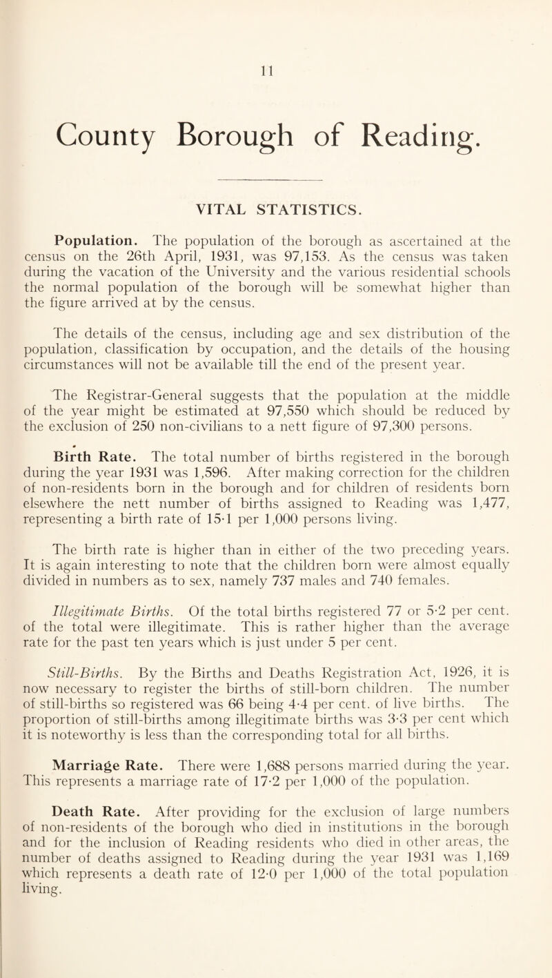 County Borough of Reading. VITAL STATISTICS. Population. The population of the borough as ascertained at the census on the 26th April, 1931, was 97,153. As the census was taken during the vacation of the University and the various residential schools the normal population of the borough will be somewhat higher than the figure arrived at by the census. The details of the census, including age and sex distribution of the population, classification by occupation, and the details of the housing circumstances will not be available till the end of the present year. The Registrar-General suggests that the population at the middle of the year might be estimated at 97,550 which should be reduced by the exclusion of 250 non-civilians to a nett figure of 97,300 persons. 0 Birth Rate. The total number of births registered in the borough during the year 1931 was 1,596. After making correction for the children of non-residents born in the borough and for children of residents born elsewhere the nett number of births assigned to Reading was 1,477, representing a birth rate of 15-1 per 1,000 persons living. The birth rate is higher than in either of the two preceding years. It is again interesting to note that the children born were almost equally divided in numbers as to sex, namely 737 males and 740 females. Illegitimate Births. Of the total births registered 77 or 5*2 per cent, of the total were illegitimate. This is rather higher than the average rate for the past ten years which is just under 5 per cent. Still-Births. By the Births and Deaths Registration Act, 1926, it is now necessary to register the births of still-born children. The number of still-births so registered was 66 being 4-4 per cent, of live births. The proportion of still-births among illegitimate births was 3*3 per cent which it is noteworthy is less than the corresponding total for all births. Marriage Rate. There were 1,688 persons married during the year. This represents a marriage rate of 17-2 per 1,000 of the population. Death Rate. After providing for the exclusion of large numbers of non-residents of the borough who died in institutions in the borough and for the inclusion of Reading residents who died in other areas, the number of deaths assigned to Reading during the year 1931 was 1,169 which represents a death rate of 12-0 per 1,000 of the total population living.