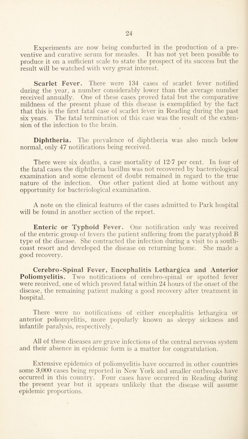 Experiments are now being conducted in the production of a pre¬ ventive and curative serum for measles. It has not yet been possible to produce it on a sufficient scale to state the prospect of its success but the result will be watched with very great interest. Scarlet Fever. There were 134 cases of scarlet fever notified during the year, a number considerably lower than the average number received annually. One of these cases proved fatal but the comparative mildness of the present phase of this disease is exemplified by the fact that this is the first fatal case of scarlet fever in Reading during the past six years. The fatal termination of this case was the result of the exten¬ sion of the infection to the brain. Diphtheria. The prevalence of diphtheria was also much below normal, only 47 notifications being received. There were six deaths, a case mortality of 12*7 per cent. In four of the fatal cases the diphtheria bacillus was not recovered by bacteriological examination and some element of doubt remained in regard to the true nature of the infection. One other patient died at home without any opportunity for bacteriological examination. A note on the clinical features of the cases admitted to Park hospital will be found in another section of the report. Enteric or Typhoid Fever. One notification only was received of the enteric group of fevers the patient suffering from the paratyphoid B type of the disease. She contracted the infection during a visit to a south- coast resort and developed the disease on returning home. She made a good recovery. Cerebro-Spinal Fever, Encephalitis Lethargica and Anterior Poliomyelitis. Two notifications of cerebro-spinal or spotted fever were received, one of which proved fatal within 24 hours of the onset of the disease, the remaining patient making a good recovery after treatment in hospital. There were no notifications of either encephalitis lethargica or anterior poliomyelitis, more popularly known as sleepy sickness and infantile paralysis, respectively. All of these diseases are grave infections of the central nervous system and their absence in epidemic form is a matter for congratulation. Extensive epidemics of poliomyelitis have occurred in other countries some 3,000 cases being reported in New York and smaller outbreaks have occurred in this country. Four cases have occurred in Reading during the present year but it appears unlikely that the disease will assume epidemic proportions.