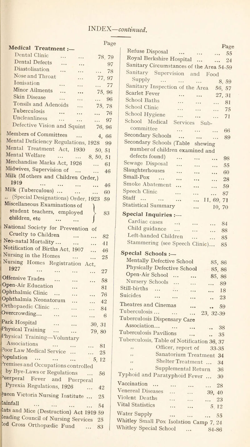 INDEX—continued. Page 78, 79 97 ... 78 77, 97 ... 77 75, 96 .. 96 75, 78 .. 76 .. 97 76, 96 4, 66 Medical Treatment Dental Clinic Dental Defects . Diastolisation Nose and Throat Ionisation • • • • • « Minor Ailments . Skin Disease • • • • • • Tonsils and Adenoids Tuberculosis • • • • • • Uncleanliness Defective Vision and Squint Members of Committees Mental Deficiency Regulations, 1928 99 Mental Treatment Act, 1930 50, 51 Mental Welfare . 8,50,51 Merchandise Marks Act, 1926 ... 61 Midwives, Supervision of ... ... qg Milk (M others and Children Order ) 1919 ... ' 4b Milk (Tuberculous).qq ,, (Special Designations) Order, 1923 59 Miscellaneous Examinations of \ student teachers, employed I 83 children, etc . j National Society for Prevention of Cruelty to Children ... g2 Neo-natal Mortality.. j Notification of Births Act, 1907 ... 46 Nursing in the Homes ... ... 25 Nursing Homes Registration Act, ••• . 27 Offensive Trades Open-Air Education Ophthalmic Clinic . I Ophthalmia Neonatorum ... Orthopaedic Clinic. Overcrowding... Park Hospital . 30^ 3j Physical Training ... ... 79 80 Physical Training—Voluntary Associations ... ... 31 Poor Law Medical Service ... ... 25 'Population . 5 j2 '^remises and Occupations controlled by Bye-Laws or Regulations ... 56 Puerperal Fever and Puerperal I Pyrexia Regulations, 1926 ... 42 r)ueen Victoria Nursing Institute ... 25 I'ainfall . ilats and Mice (Destruction) Act 1919 59 heading Council of Nursing Services 25 .ed Cross Orthopaedic Fund ... 83 58 81 76 42 84 6 Refuse Disposal . Page • • • 55 Royal Berkshire Hospital ... • 24 Sanitary Circumstances of the Area 54-59 Sanitary Supervision and Food Supply 8, 59 Sanitary Inspection of the Area 56, 57 Scarlet Fever ♦ • • * • • 27, 31 School Baths ... 81 School Clinic ... 75 School Hygiene ... 71 School Medical Services Sub¬ committee ... 66 Secondary Schools . ... 89 ... 98 ... 55 ... 60 ... 28 ... 59 ... 87 II. 69, 71 10, 70 84 88 85 number of children examined and defects found) Sewage Disposal Slaughterhouses Small-Pox Smoke Abatement Speech Clinic Staff. Statistical Summary Special Inquiries :— Cardiac cases Child guidance Left-handed Children Stammering (see Speech Clinic)... 85 Special Schools :— Mentally Defective School Physically Defective School Open-Air School ... Nursery Schools . Still-births • • * « • • Suicides • • ♦ • • • Theatres and Cinemas ... ,, 59 Tuberculosis. 23, 32-39 Tuberculosis Dispensary Care Association. ,, 33 Tuberculosis Pavilions ... 35 Tuberculosis, Table of Notification 36, 37 ,, Officer, report of 33-35 ,, Sanatorium Treatment 34 ” Shelter Treatment ... 34 Supplemental Return 36 Typhoid and Paratyphoid Fever ... 30 Vaccination.28 Venereal Diseases ... ... 39 40 Violent Deaths .23 Vital Statistics ... ... 5 12 Water Supply 55 Whitley Small Pox Isolation Camp 7, 24 Whitley Special School ... 84-86 85, 86 85, 86 85, 86 .. 89 .. 18 .. 23