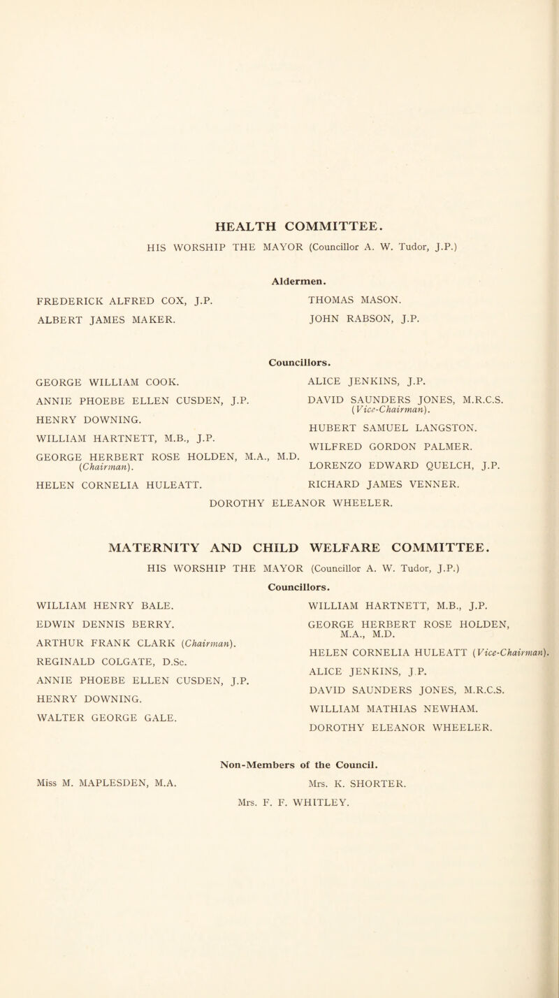 HIS WORSHIP THE MAYOR (Councillor A. W. Tudor, J.P.) Aldermen. FREDERICK ALFRED COX, J.P. THOMAS MASON. ALBERT JAMES MAKER. JOHN RABSON, J.P. Councillors. GEORGE WILLIAM COOK. ANNIE PHOEBE ELLEN CUSDEN, J.P. HENRY DOWNING. WILLIAM HARTNETT, M.B., J.P. GEORGE HERBERT ROSE HOLDEN, M.A. {Chairman). HELEN CORNELIA HULEATT. DOROTHY ALICE JENKINS, J.P. DAVID SAUNDERS JONES, M.R.C.S. (Vice-Chairman). HUBERT SAMUEL LANGSTON. WILFRED GORDON PALMER. M.D. LORENZO EDWARD QUELCH, J.P. RICHARD JAMES VENNER. ELEANOR WHEELER. MATERNITY AND CHILD WELFARE COMMITTEE. HIS WORSHIP THE MAYOR (Councillor A. W. Tudor, J.P.) Councillors. WILLIAM HENRY BALE. EDWIN DENNIS BERRY. ARTHUR FRANK CLARK {Chairman). REGINALD COLGATE, D.Sc. ANNIE PHOEBE ELLEN CUSDEN, J.P. HENRY DOWNING. WALTER GEORGE GALE. WILLIAM HARTNETT, M.B., J.P. GEORGE HERBERT ROSE HOLDEN, M.A., M.D. HELEN CORNELIA HULEATT {Vice-Chairman). ALICE JENKINS, J.P. DAVID SAUNDERS JONES, M.R.C.S. WILLIAM MATHIAS NEWHAM. DOROTHY ELEANOR WHEELER. Miss M. MAPLESDEN, M.A. Non-Members of the Council. Mrs. K. SHORTER. Mrs. F. F. WHITLEY.