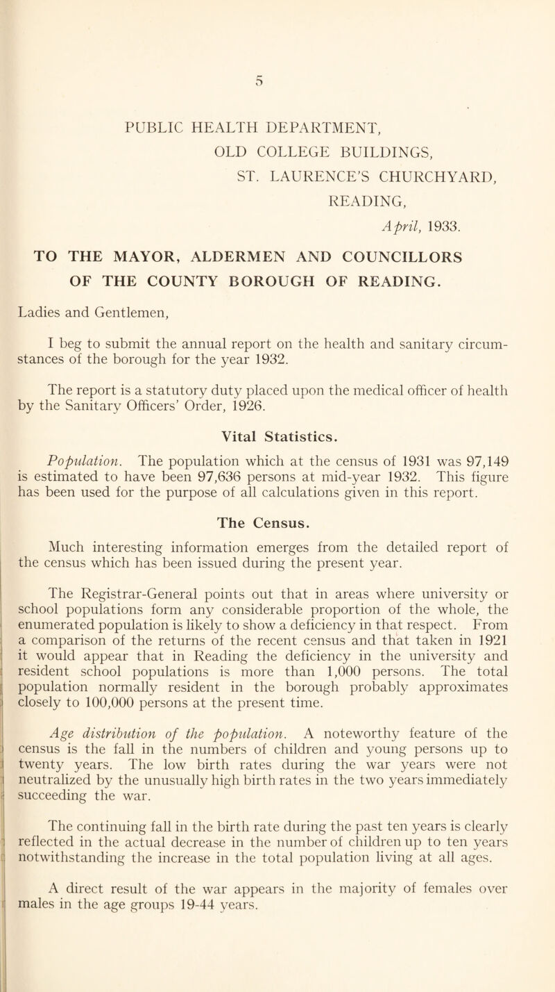 s PUBLIC HEALTH DEPARTMENT, OLD COLLEGE BUILDINGS, ST. LAURENCE’S CHURCHYARD, READING, April, 1933. TO THE MAYOR, ALDERMEN AND COUNCILLORS OF THE COUNTY BOROUGH OF READING. Ladies and Gentlemen, I beg to submit the annual report on the health and sanitary circum¬ stances of the borough for the year 1932. The report is a statutory duty placed upon the medical officer of health by the Sanitary Officers’ Order, 1926. Vital Statistics. Population. The population which at the census of 1931 was 97,149 is estimated to have been 97,636 persons at mid-year 1932. This figure has been used for the purpose of all calculations given in this report. The Census. Much interesting information emerges from the detailed report of the census which has been issued during the present year. The Registrar-General points out that in areas where university or school populations form any considerable proportion of the whole, the enumerated population is likely to show a deficiency in that respect. From a comparison of the returns of the recent census and that taken in 1921 it would appear that in Reading the deficiency in the university and resident school populations is more than 1,000 persons. The total population normally resident in the borough probably approximates closely to 100,000 persons at the present time. Age distribution of the population. A noteworthy feature of the census is the faU in the numbers of children and young persons up to twenty years. The low birth rates during the war years were not neutralized by the unusually high birth rates in the two years immediately succeeding the war. The continuing fall in the birth rate during the past ten years is clearly reflected in the actual decrease in the number of children up to ten years notwithstanding the increase in the total population living at all ages. A direct result of the war appears in the majority of females over males in the age groups 19-44 years.