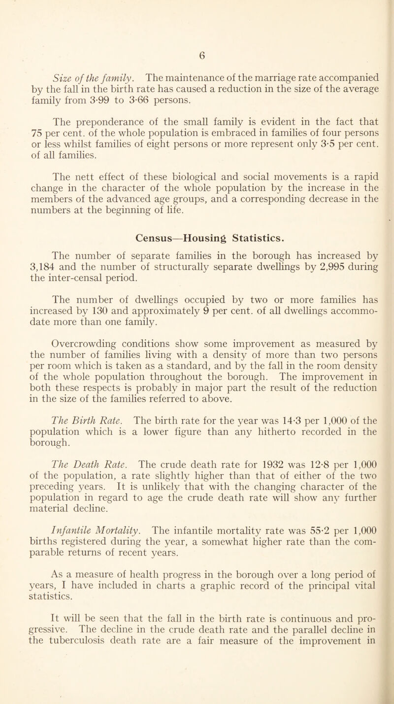 Size of the family. The maintenance of the marriage rate accompanied by the fall in the birth rate has caused a reduction in the size of the average family from 3-99 to 3*66 persons. The preponderance of the small family is evident in the fact that 75 per cent, of the whole population is embraced in families of four persons or less whilst families of eight persons or more represent only 3-5 per cent, of all families. The nett effect of these biological and social movements is a rapid change in the character of the whole population by the increase in the members of the advanced age groups, and a corresponding decrease in the numbers at the beginning of life. Census—Housing Statistics. The number of separate families in the borough has increased by 3,184 and the number of structurally separate dwellings by 2,995 during the inter-censal period. The number of dwellings occupied by two or more families has increased by 130 and approximately 9 per cent, of all dwellings accommo¬ date more than one family. Overcrowding conditions show some improvement as measured by the number of families living with a density of more than two persons per room which is taken as a standard, and by the fall in the room density of the whole population throughout the borough. The improvement in both these respects is probably in major part the result of the reduction in the size of the families referred to above. The Birth Rate. The birth rate for the year was 14-3 per 1,000 of the population which is a lower figure than any hitherto recorded in the borough. The Death Rate. The crude death rate for 1932 was 12-8 per 1,000 of the population, a rate slightly higher than that of either of the two preceding years. It is unlikely that with the changing character of the population in regard to age the crude death rate will show any further material decline. Infantile Mortality. The infantile mortality rate was 55*2 per 1,000 births registered during the year, a somewhat higher rate than the com¬ parable returns of recent years. As a measure of health progress in the borough over a long period of years, I have included in charts a graphic record of the principal vital statistics. It will be seen that the fall in the birth rate is continuous and pro¬ gressive. The decline in the crude death rate and the parallel decline in the tuberculosis death rate are a fair measure of the improvement in