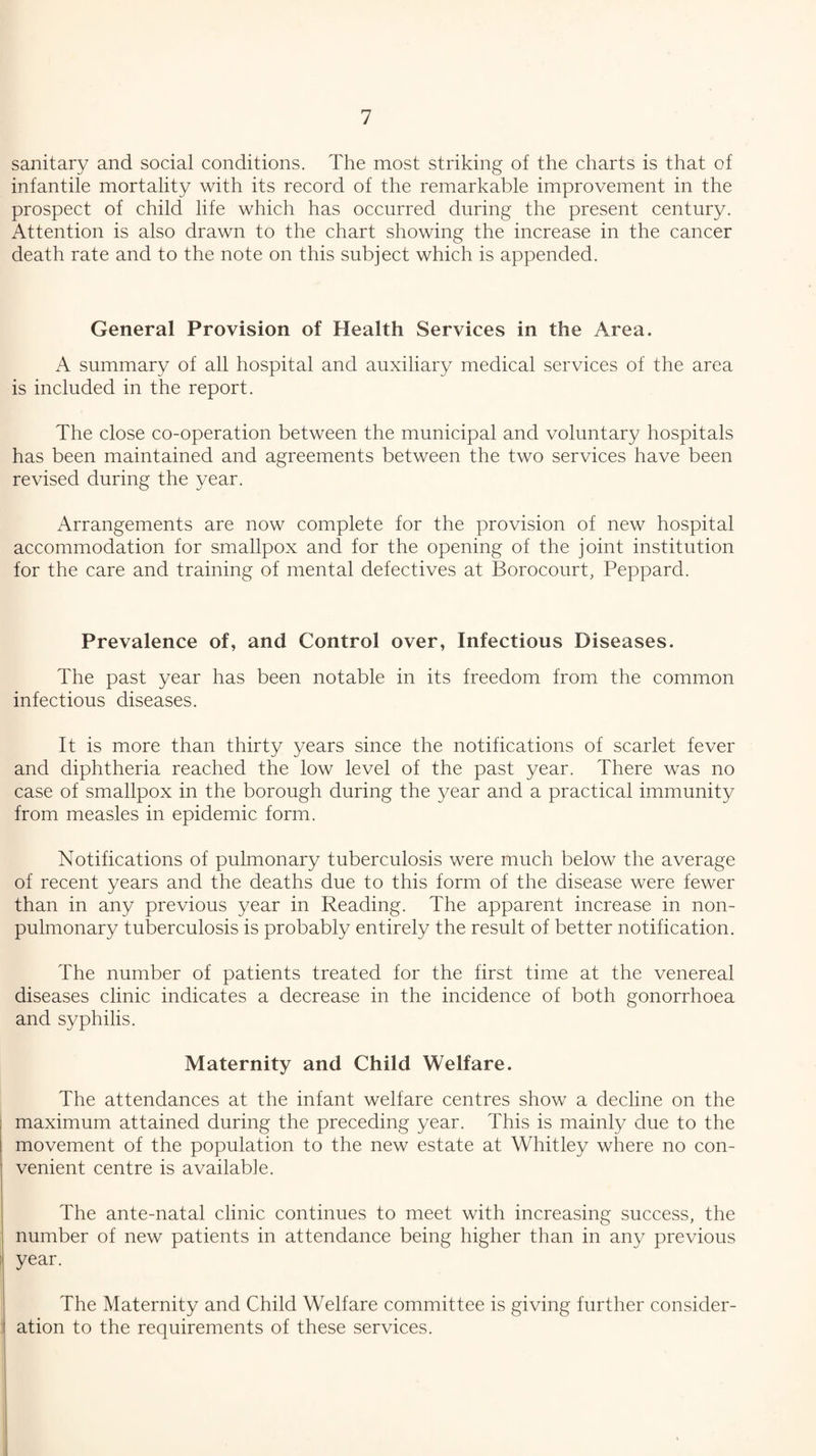 sanitary and social conditions. The most striking of the charts is that of infantile mortality with its record of the remarkable improvement in the prospect of child life which has occurred during the present century. Attention is also drawn to the chart showing the increase in the cancer death rate and to the note on this subject which is appended. General Provision of Health Services in the Area. A summary of all hospital and auxiliary medical services of the area is included in the report. The close co-operation between the municipal and voluntary hospitals has been maintained and agreements between the two services have been revised during the year. Arrangements are now complete for the provision of new hospital accommodation for smallpox and for the opening of the joint institution for the care and training of mental defectives at Borocourt, Peppard. Prevalence of, and Control over, Infectious Diseases. The past year has been notable in its freedom from the common infectious diseases. It is more than thirty years since the notifications of scarlet fever and diphtheria reached the low level of the past year. There was no case of smallpox in the borough during the year and a practical immunity from measles in epidemic form. Notifications of pulmonary tuberculosis were much below the average of recent years and the deaths due to this form of the disease were fewer than in any previous year in Reading. The apparent increase in non- pulmonary tuberculosis is probably entirely the result of better notification. The number of patients treated for the first time at the venereal diseases clinic indicates a decrease in the incidence of both gonorrhoea and syphilis. Maternity and Child Welfare. The attendances at the infant welfare centres show a decline on the maximum attained during the preceding year. This is mainly due to the movement of the population to the new estate at Whitley where no con¬ venient centre is available. The ante-natal clinic continues to meet with increasing success, the number of new patients in attendance being higher than in any previous year. The Maternity and Child Welfare committee is giving further consider¬ ation to the requirements of these services.