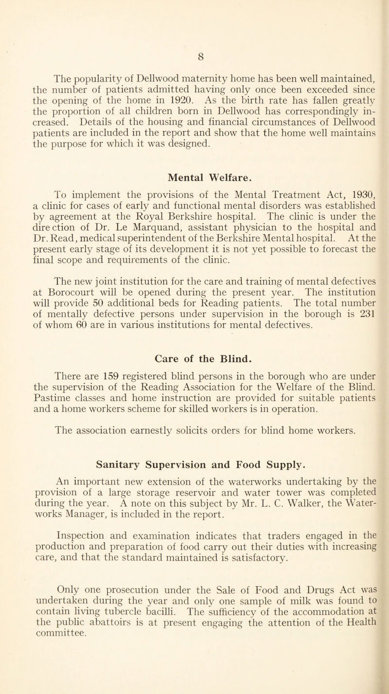 The popularity of Dellwood maternity home has been well maintained, the number of patients admitted having only once been exceeded since the opening of the home in 1920. As the birth rate has fallen greatly the proportion of all children born in Dellwood has correspondingly in¬ creased. Details of the housing and financial circumstances of Dellwood patients are included in the report and show that the home well maintains the purpose for which it was designed. Mental Welfare. To implement the provisions of the Mental Treatment Act, 1930, a clinic for cases of early and functional mental disorders was established by agreement at the Royal Berkshire hospital. The clinic is under the direction of Dr. Le Marquand, assistant physician to the hospital and Dr. Read, medical superintendent of the Berkshire Mental hospital. At the present early stage of its development it is not yet possible to forecast the final scope and requirements of the clinic. The new joint institution for the care and training of mental defectives at Borocourt will be opened during the present year. The institution will provide 50 additional beds for Reading patients. The total number of mentally defective persons under supervision in the borough is 231 of whom 60 are in various institutions for mental defectives. Care of the Blind. There are 159 registered blind persons in the borough who are under the supervision of the Reading Association for the Welfare of the Blind. Pastime classes and home instruction are provided for suitable patients and a home workers scheme for skilled workers is in operation. The association earnestly solicits orders for blind home workers. Sanitary Supervision and Food Supply. An important new extension of the waterworks undertaking by the provision of a large storage reservoir and water tower was completed during the year. A note on this subject by Mr. L. C. Walker, the Water¬ works Manager, is included in the report. Inspection and examination indicates that traders engaged in the production and preparation of food carry out their duties with increasing care, and that the standard maintained is satisfactory. Only one prosecution under the Sale of Food and Drugs Act was undertaken during the year and only one sample of milk was found to contain living tubercle bacilli. The sufficiency of the accommodation at the public abattoirs is at present engaging the attention of the Health committee.